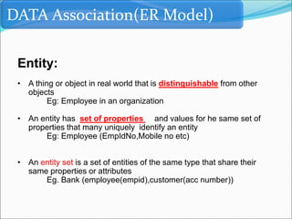DATA Association(ER Model)
Entity:
• A thing or object in real world that is distinguishable from other
objects
Eg: Employee in an organization
• An entity has set of properties and values for he same set of
properties that many uniquely identify an entity
Eg: Employee (EmpIdNo,Mobile no etc)
• An entity set is a set of entities of the same type that share their
same properties or attributes
Eg. Bank (employee(empid),customer(acc number))
 