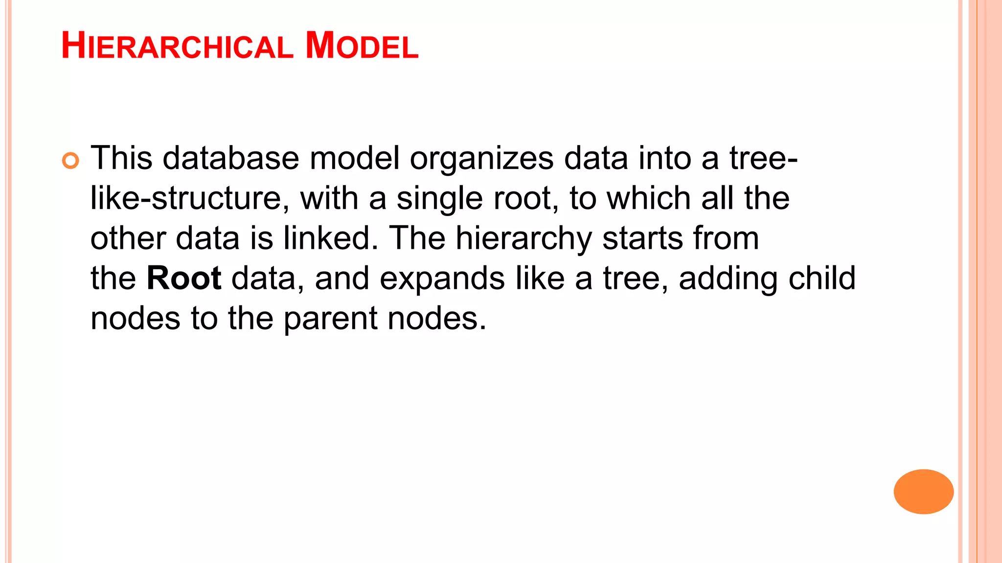 HIERARCHICAL MODEL  This database model organizes data into a tree- like-structure, with a single root, to which all the other data is linked. The hierarchy starts from the Root data, and expands like a tree, adding child nodes to the parent nodes. 