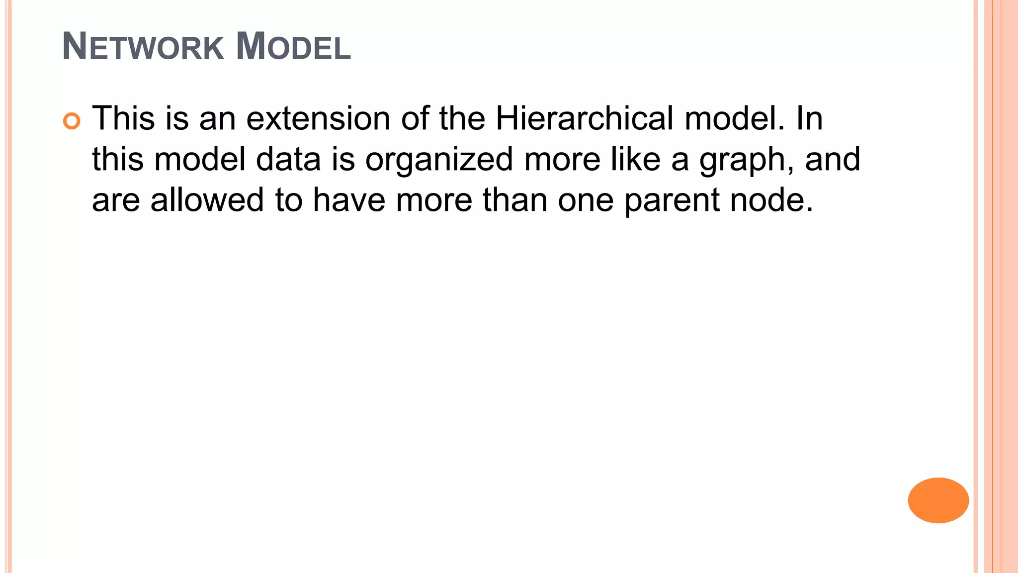 NETWORK MODEL  This is an extension of the Hierarchical model. In this model data is organized more like a graph, and are allowed to have more than one parent node. 