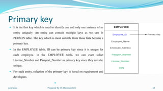 Primary key
 It is the first key which is used to identify one and only one instance of an
entity uniquely. An entity can contain multiple keys as we saw in
PERSON table. The key which is most suitable from those lists become a
primary key.
 In the EMPLOYEE table, ID can be primary key since it is unique for
each employee. In the EMPLOYEE table, we can even select
License_Number and Passport_Number as primary key since they are also
unique.
 For each entity, selection of the primary key is based on requirement and
developers.

9/15/2022 Prepared by Dr.Thenmozhi K 28
 