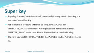 Super key
 Super key is a set of an attribute which can uniquely identify a tuple. Super key is a
superset of a candidate key.
 For example: In the above EMPLOYEE table, for(EMPLOEE_ID,
EMPLOYEE_NAME) the name of two employees can be the same, but their
EMPLYEE_ID can't be the same. Hence, this combination can also be a key.
 The super key would be EMPLOYEE-ID, (EMPLOYEE_ID, EMPLOYEE-NAME),
etc.
9/15/2022 Prepared by Dr.Thenmozhi K 29
 
