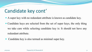 Candidate key cont’
 A super key with no redundant attribute is known as candidate key.
 Candidate keys are selected from the set of super keys, the only thing
we take care while selecting candidate key is: It should not have any
redundant attribute.
 Candidate key is also termed as minimal super key.
9/15/2022 Prepared by Dr.Thenmozhi K 31
 