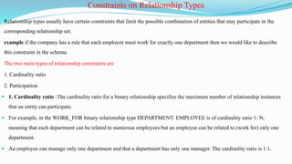 Relationship types usually have certain constraints that limit the possible combination of entities that may participate in the
corresponding relationship set.
example if the company has a rule that each employee must work for exactly one department then we would like to describe
this constraint in the schema.
The two main types of relationship constraints are
1. Cardinality ratio
2. Participation
 1. Cardinality ratio -The cardinality ratio for a binary relationship specifies the maximum number of relationship instances
that an entity can participate.
 For example, in the WORK_FOR binary relationship type DEPARTMENT: EMPLOYEE is of cardinality ratio 1: N,
meaning that each department can be related to numerous employees but an employee can be related to (work for) only one
department.
 An employee can manage only one department and that a department has only one manager. The cardinality ratio is 1:1.
Constraints on Relationship Types
 