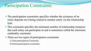  The participation constraints specifies whether the existence of an
entity depends on it being related to another entity via the relationship
type.
 This constraint specifies the minimum number of relationship instances
that each entity can participate in and is sometimes called the minimum
cardinality constraint.
 There are two types of participation constraints
1) Total participation Constraints
2) Partial participation constraints.
Participation Constraints
 