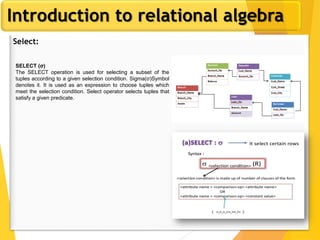 Introduction to relational algebra
Select:
SELECT (σ)
The SELECT operation is used for selecting a subset of the
tuples according to a given selection condition. Sigma(σ)Symbol
denotes it. It is used as an expression to choose tuples which
meet the selection condition. Select operator selects tuples that
satisfy a given predicate.
 