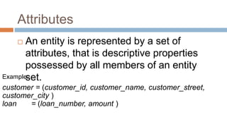 Attributes
 An entity is represented by a set of
attributes, that is descriptive properties
possessed by all members of an entity
set.Example:
customer = (customer_id, customer_name, customer_street,
customer_city )
loan = (loan_number, amount )
 