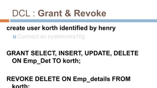 DCL : Grant & Revoke
create user korth identified by henry
 Connect as system/ora10g
GRANT SELECT, INSERT, UPDATE, DELETE
ON Emp_Det TO korth;
REVOKE DELETE ON Emp_details FROM
 