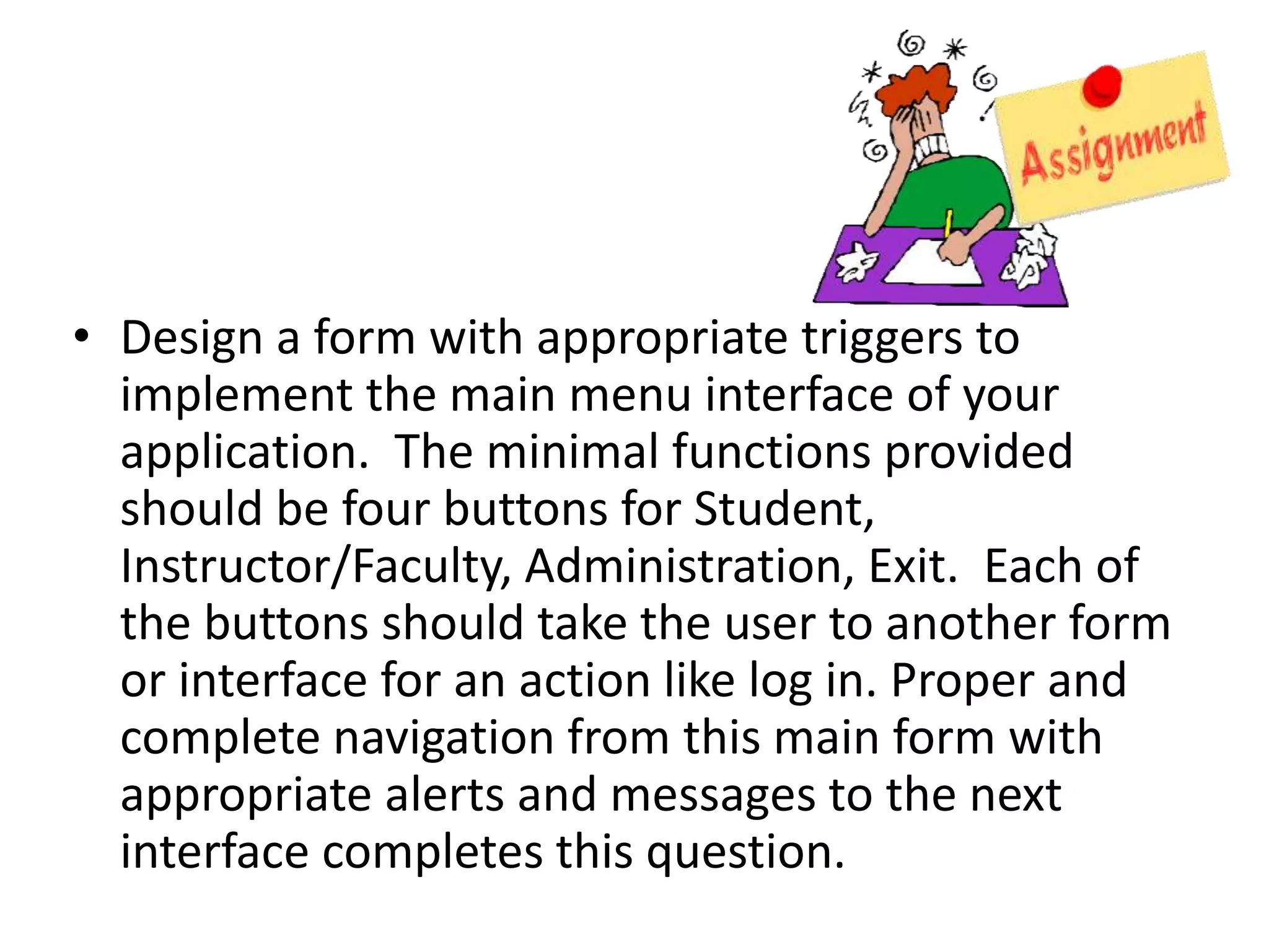 • Design a form with appropriate triggers to
implement the main menu interface of your
application. The minimal functions provided
should be four buttons for Student,
Instructor/Faculty, Administration, Exit. Each of
the buttons should take the user to another form
or interface for an action like log in. Proper and
complete navigation from this main form with
appropriate alerts and messages to the next
interface completes this question.
 