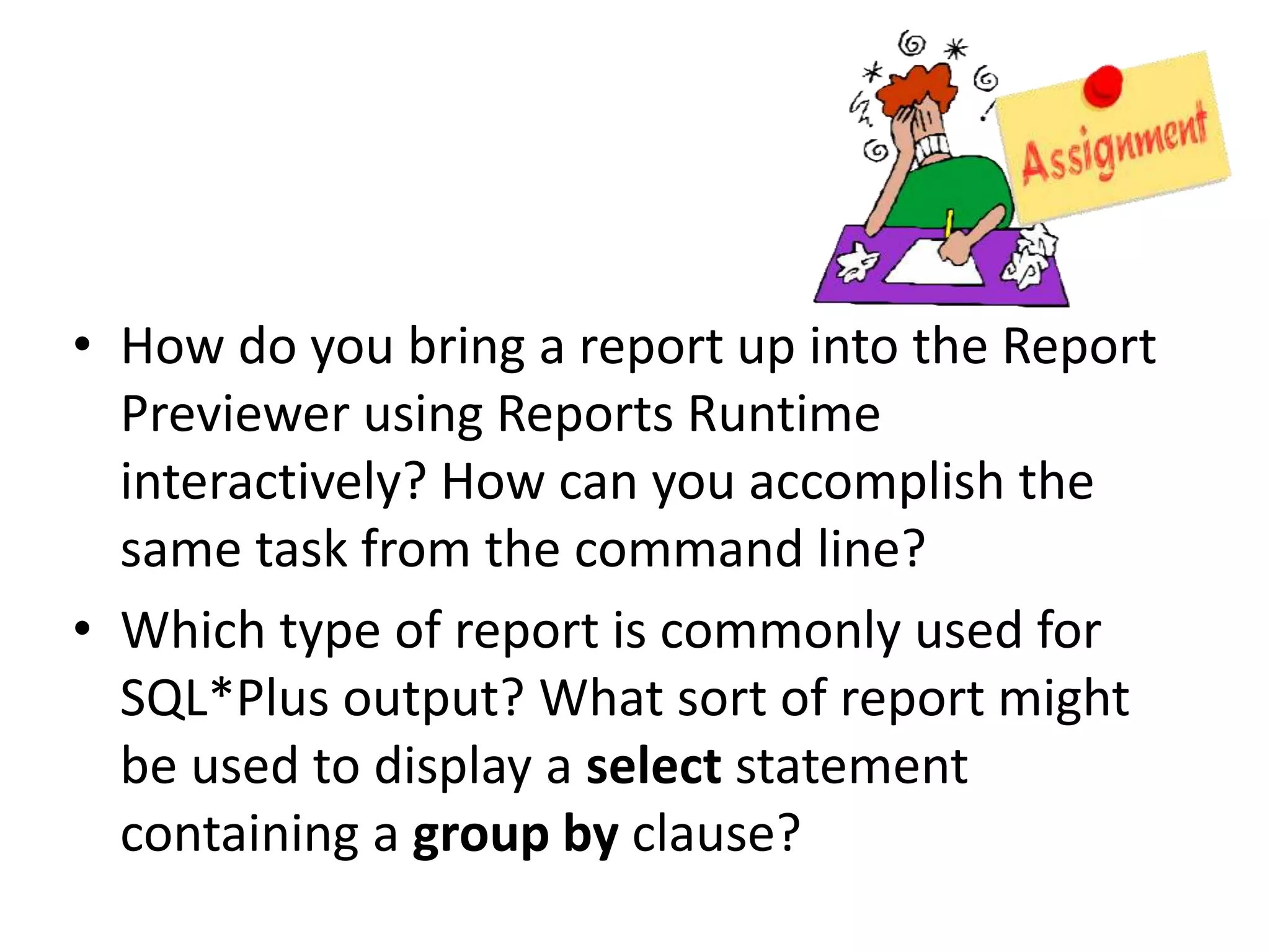 • How do you bring a report up into the Report
Previewer using Reports Runtime
interactively? How can you accomplish the
same task from the command line?
• Which type of report is commonly used for
SQL*Plus output? What sort of report might
be used to display a select statement
containing a group by clause?
 