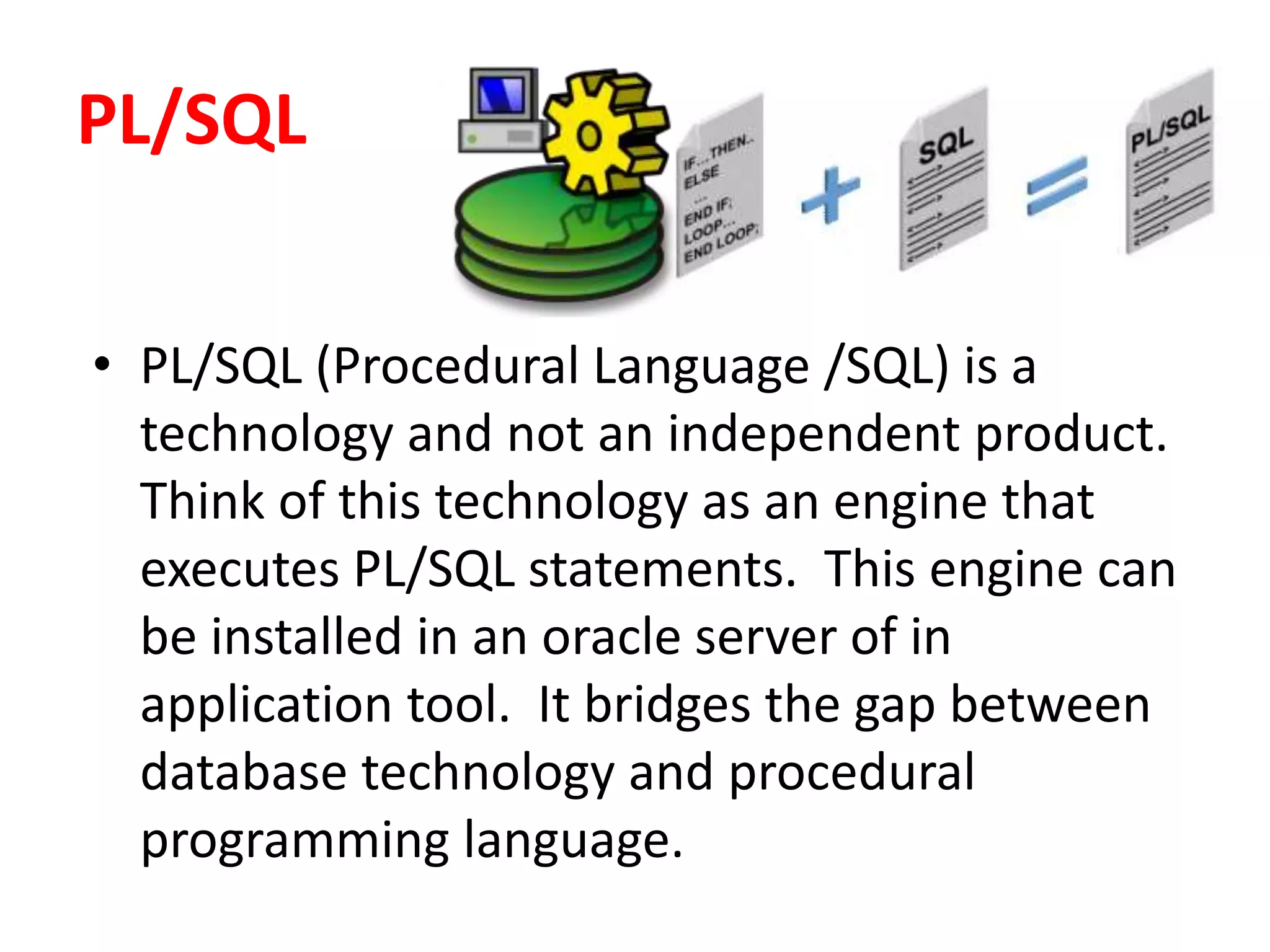 PL/SQL
• PL/SQL (Procedural Language /SQL) is a
technology and not an independent product.
Think of this technology as an engine that
executes PL/SQL statements. This engine can
be installed in an oracle server of in
application tool. It bridges the gap between
database technology and procedural
programming language.
 