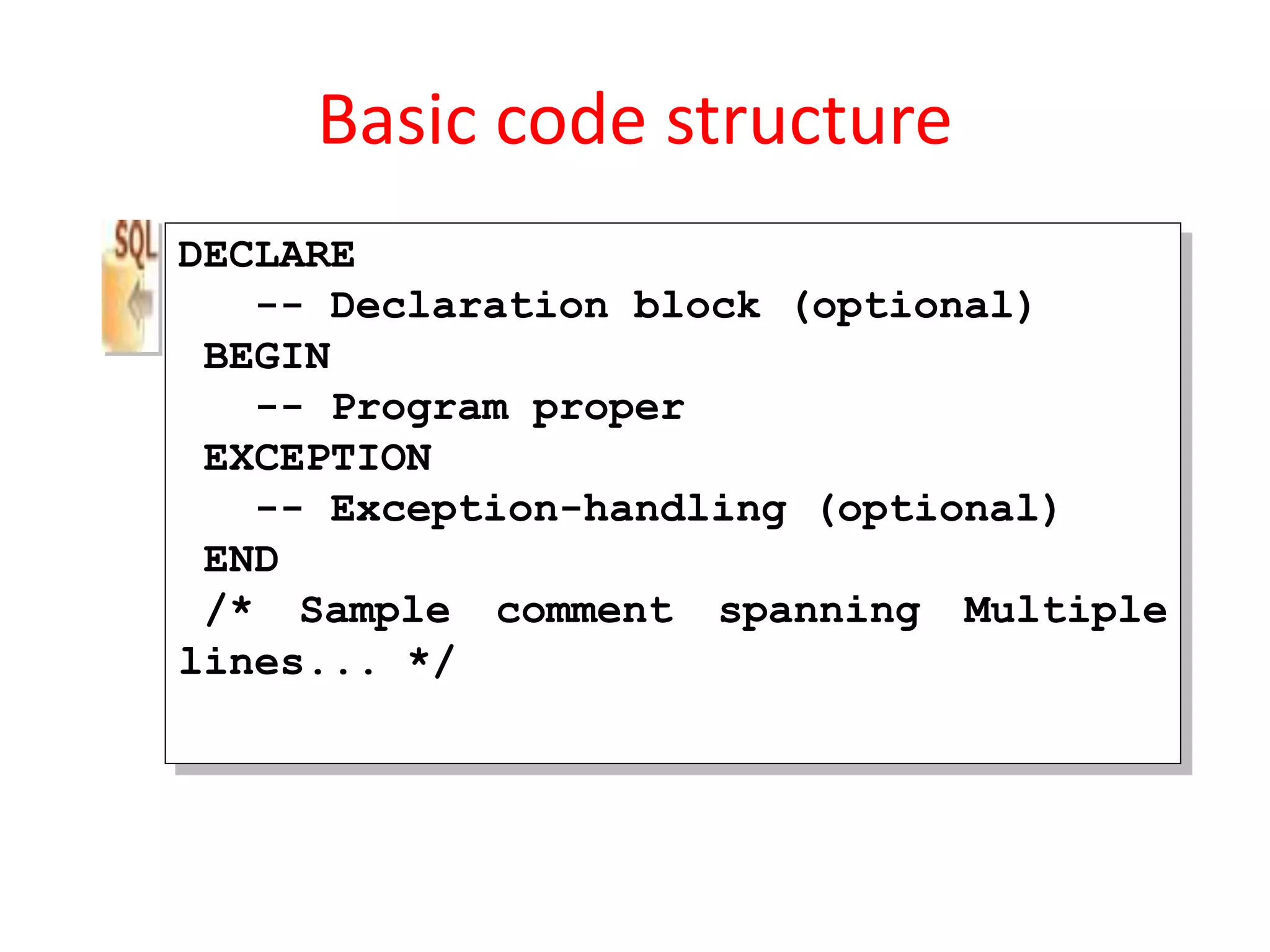 Basic code structure
DECLARE
-- Declaration block (optional)
BEGIN
-- Program proper
EXCEPTION
-- Exception-handling (optional)
END
/* Sample comment spanning Multiple
lines... */
 