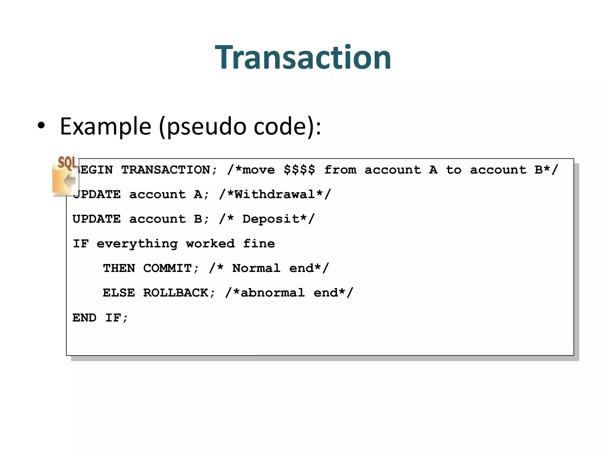 Transaction
• Example (pseudo code):
BEGIN TRANSACTION; /*move $$$$ from account A to account B*/
UPDATE account A; /*Withdrawal*/
UPDATE account B; /* Deposit*/
IF everything worked fine
THEN COMMIT; /* Normal end*/
ELSE ROLLBACK; /*abnormal end*/
END IF;
 
