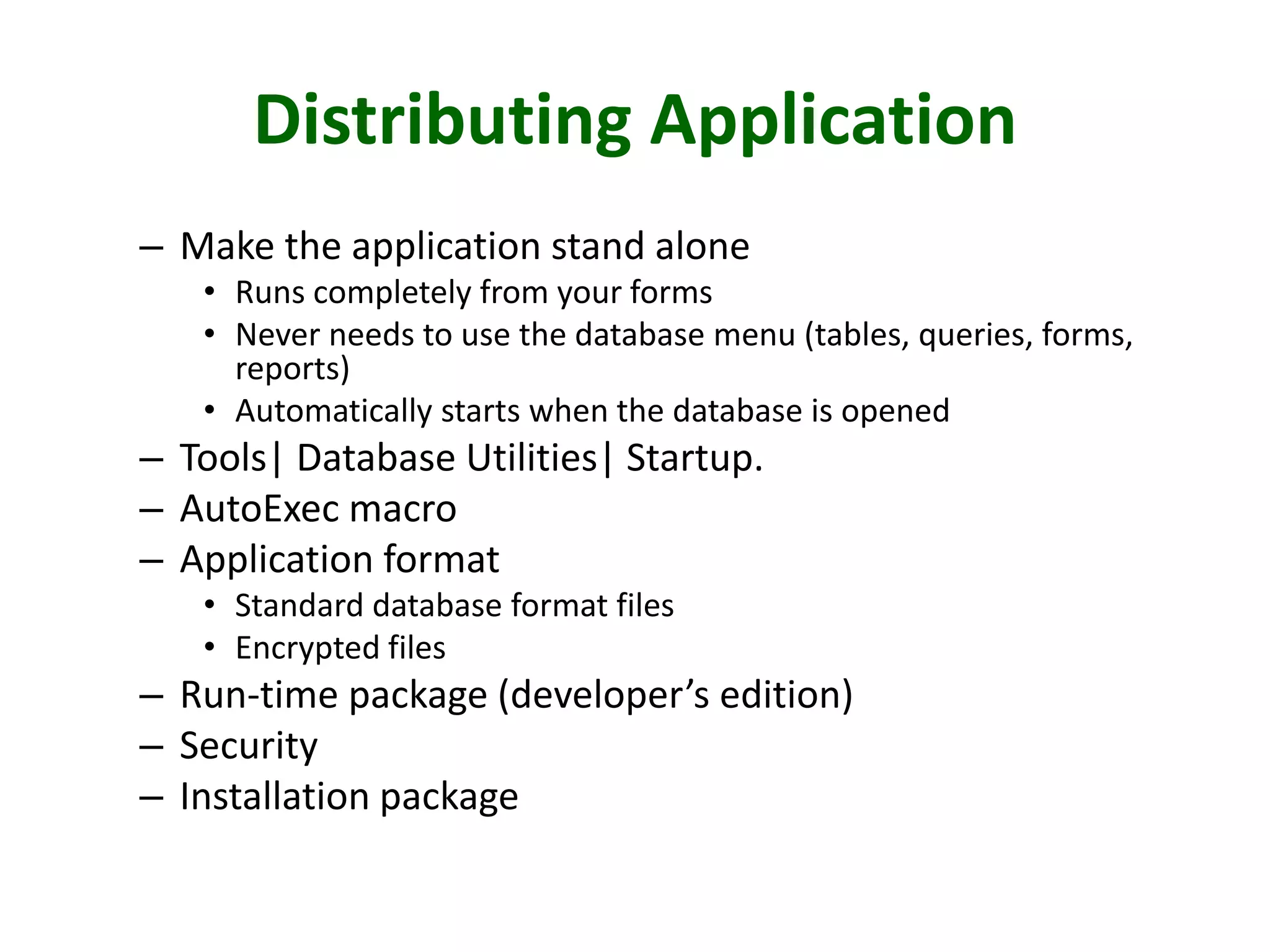 Distributing Application
– Make the application stand alone
• Runs completely from your forms
• Never needs to use the database menu (tables, queries, forms,
reports)
• Automatically starts when the database is opened
– Tools| Database Utilities| Startup.
– AutoExec macro
– Application format
• Standard database format files
• Encrypted files
– Run-time package (developer’s edition)
– Security
– Installation package
 