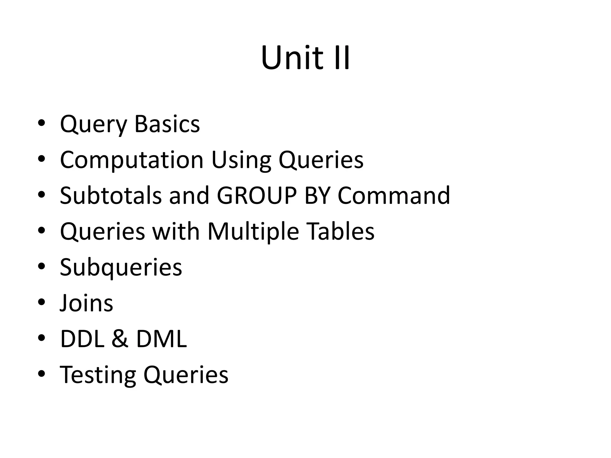 Unit II
• Query Basics
• Computation Using Queries
• Subtotals and GROUP BY Command
• Queries with Multiple Tables
• Subqueries
• Joins
• DDL & DML
• Testing Queries
 