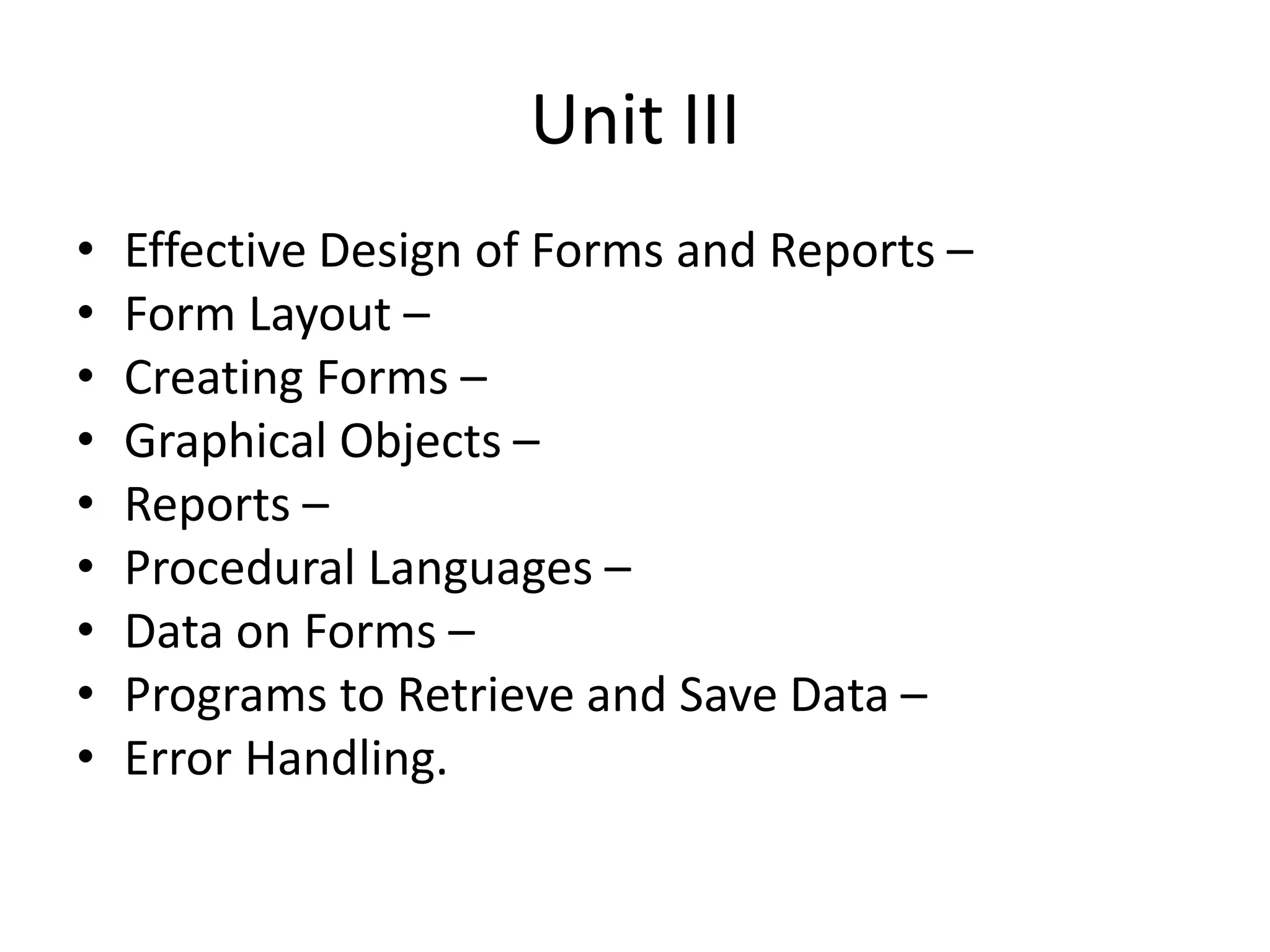 Unit III
• Effective Design of Forms and Reports –
• Form Layout –
• Creating Forms –
• Graphical Objects –
• Reports –
• Procedural Languages –
• Data on Forms –
• Programs to Retrieve and Save Data –
• Error Handling.
 