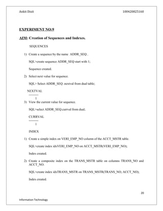 Ankit Dixit 100420825160
EXPERIMENT NO:9
AIM: Creation of Sequences and Indexes.
SEQUENCES
1) Create a sequence by the name ADDR_SEQ .
SQL>create sequence ADDR_SEQ start with 1;
Sequence created.
2) Select next value for sequence.
SQL> Select ADDR_SEQ .nextval from dual table;
NEXTVAL
---------
1
3) View the current value for sequence.
SQL>select ADDR_SEQ.currval from dual;
CURRVAL
---------
1
INDEX
1) Create a simple index on VERI_EMP_NO column of the ACCT_MSTR table.
SQL>create index idxVERI_EMP_NO on ACCT_MSTR(VERI_EMP_NO);
Index created.
2) Create a composite index on the TRANS_MSTR table on columns TRANS_NO and
ACCT_NO.
SQL>create index idxTRANS_MSTR on TRANS_MSTR(TRANS_NO, ACCT_NO);
Index created.
20
Information Technology
 
