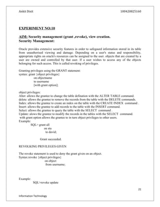 Ankit Dixit 100420825160
EXPERIMENT NO:10
AIM: Security management (grant ,revoke), view creation.
Security Management:
Oracle provides extensive security features in order to safegaurd information stored in its table
from unauthorised viewing and damage. Depending on a user's status and responsibility,
appropriate rights on oracle's resources can be assigned to the user. objects that are created by a
user are owned and controlled by that user. If a user wishes to access any of the objects
belonging for such access. This is called revoking of privileges.
Granting privileges using the GRANT statement:
syntax: grant {object privileges}
on objectname
to username
[with grant option];
object privileges:
Alter: allows the grantee to change the table defination with the ALTER TABLE command.
delete: allows the grantee to remove the records from the table with the DELETE commands.
Index: allows the grantee to create an index on the table with the CREATE INDEX command .
Insert: allows the grantee to add records to the table with the INSERT command.
Select: allows the grantee to query the table with the SELECT command .
Update: alows the grantee to modify the records in the tables with the SELECT command.
with grant option allows the grantee to in turn object privileges to other users.
Example:
SQL> grant all
on stu
to david;
Grant succeeded.
REVOLKING PRIVILEGES GIVEN
The revoke statement is used to deny the grant given on an object.
Syntax:revoke {object privileges}
on object
from username;
Example:
SQL>revoke update
21
Information Technology
 