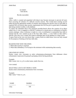 Ankit Dixit 100420825160
on student
from david;
Revoke succeeded;
VIEW:
After a table is created and populated with data,it may become necessary to prevent all users
from accessing all columns of a table,for security reasons. This would mean creating several
tables having the appropriate number of columns and assigning the specific users to each table as
required.This will answer data security requirements but will rise give to great deal of redundant
data being resident in tables, in the database.
To reduce the redundant data to the minimum possible.Oracle allows the creation of an object
called view.A view is mapped to a SELECT sentence.It is stored only as a defination in Oracle's
system catalogue. when a reference is made to a view, its defination is scanned,the base table is
opened and the view created on top of the base table. Hence , a view holds no data untill a
specific call to the view is made.This reduces redundant data on the database to a large extent.
A query fired on the view run slower than a query fired on a table.Some views are only created
for the purpose of looking at the base table data.
REASONS FOR VIEW CREATION:
1. When data security is required.
2. When data redundancy is to be kept to the minimum while maintaining data security.
CREATION OF VIEWS:
Syntax: create view viewname as select columnname,columnname from tablename where
columnname=expression list group by grouping criteria having predicate;
Example:
SQL>create view vw_st1 as select name, marks from stu;
view created.
SELECTING A DATA SET FROM A VIEW:
Syntax:select columnname,columnname from viewname;
Example:
SQL>select * from vw_st1;
NAME MARKS
-------------- ------------------
vicky 100
22
Information Technology
 