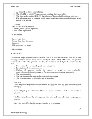 Ankit Dixit 100420825160
1) An INSERT operation is not allowed.
2) The DELETE or MODIFY operations do not affect the Master table.
3) The view can be used to MODIFY the columns of the detail table included in the view.
4) If a delete operation is executed on the view, the corresponding records from the detail
table will be deleted.
Example:
SQL>create view vw_empl as
2 select p_name, c_name,deptname
3 from works, department;
View created.
Destroying a view:
Syntax: drop view viewname;
Example:
SQL>drop view vw_empl;
View dropped.
SEQUENCES:
The quickest way to retrieve the data from the table is to have a column in a table whose data
uniquely identify a row,so oracle provide an object called a SEQUENCE that can generate
numeric values. The value generated can have the maximum of 38 digits. A sequence can be
defined to:
1. Generate numbers in ascending and descending order.
2. Provide intervals between numbers.
3. Caching of sequence number in memory to speed up their availability.
so the minimum information required for generating numbers using sequence is:
a. The starting number.
b. The maximum number that can be generated by sequence.
c. The increment value for generating the next number.
SYNTAX:
Create Sequence<Sequence name>[increment by[n]] [start with [n]] [min value<x>] [max
value<y>]
Increment by: It specifies the interval between sequence numbers. Default value is 1 and it is
optional.
Min/Max value: It specifies the sequence min value and max value that a sequence can
generate.
Start with: It specifies the first sequence number to be generated.
24
Information Technology
 