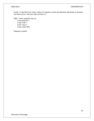 Ankit Dixit 100420825160
Cache: It specifies how many values of sequence oracle pre-allocates and keeps in memory
for faster access. The min value for this is 2.
SQL> create sequence seq_iet
2 increment by 1
3 start with 1
4 min value 1
5 max value 999;
Sequence created.
25
Information Technology
 