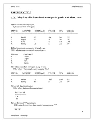 Ankit Dixit 100420825160
EXPERIMENT NO:2
AIM: Using drop table delete simple select queries,queries with where clause.
1) Find record of all employees.
SQL>select*from employees;
EMPNO EMPNAME DEPTNAME STREET CITY SALARY
-------------------------------------------------------------------------------------------------------------
1. David IT abc Goa 500
2. Gopal IT sd Chd 250
3. Ravi IT sd Ldh 300
4. Sunny CS de Goa 450
2) Find empno and empnameof all employees.
SQL>select empno,empname from employees;
EMPNO EMPNAME
1. David
2. Gopal
3. Ravi
4. Sunny
3) Find records of all employees living in Goa.
SQL>select * from employees where city='Goa';
EMPNO EMPNAME DEPTNAME STREET CITY SALARY
-------------------------------------------------------------------------------------------------------------
1. David IT abc Goa 500
4. Sunny CS de Goa 450
4) List all department names
SQL>select deptname from department
DEPTNAME
------------------
CS
IT
5) List deptno of 'IT' department.
SQL>select deptno from department where deptname='IT';
DEPTNO
4
Information Technology
 