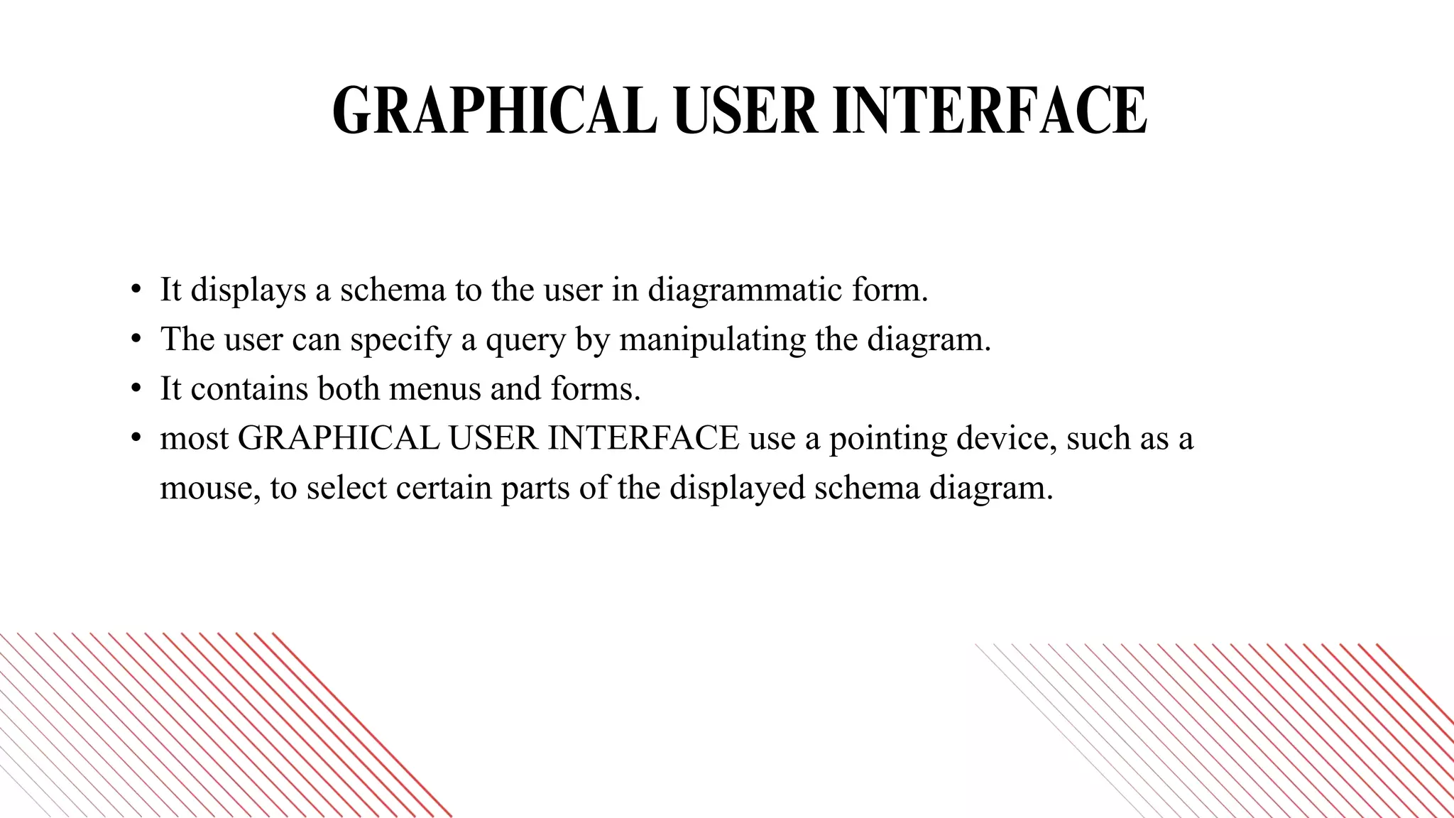 GRAPHICAL USER INTERFACE
• It displays a schema to the user in diagrammatic form.
• The user can specify a query by manipulating the diagram.
• It contains both menus and forms.
• most GRAPHICAL USER INTERFACE use a pointing device, such as a
mouse, to select certain parts of the displayed schema diagram.
 