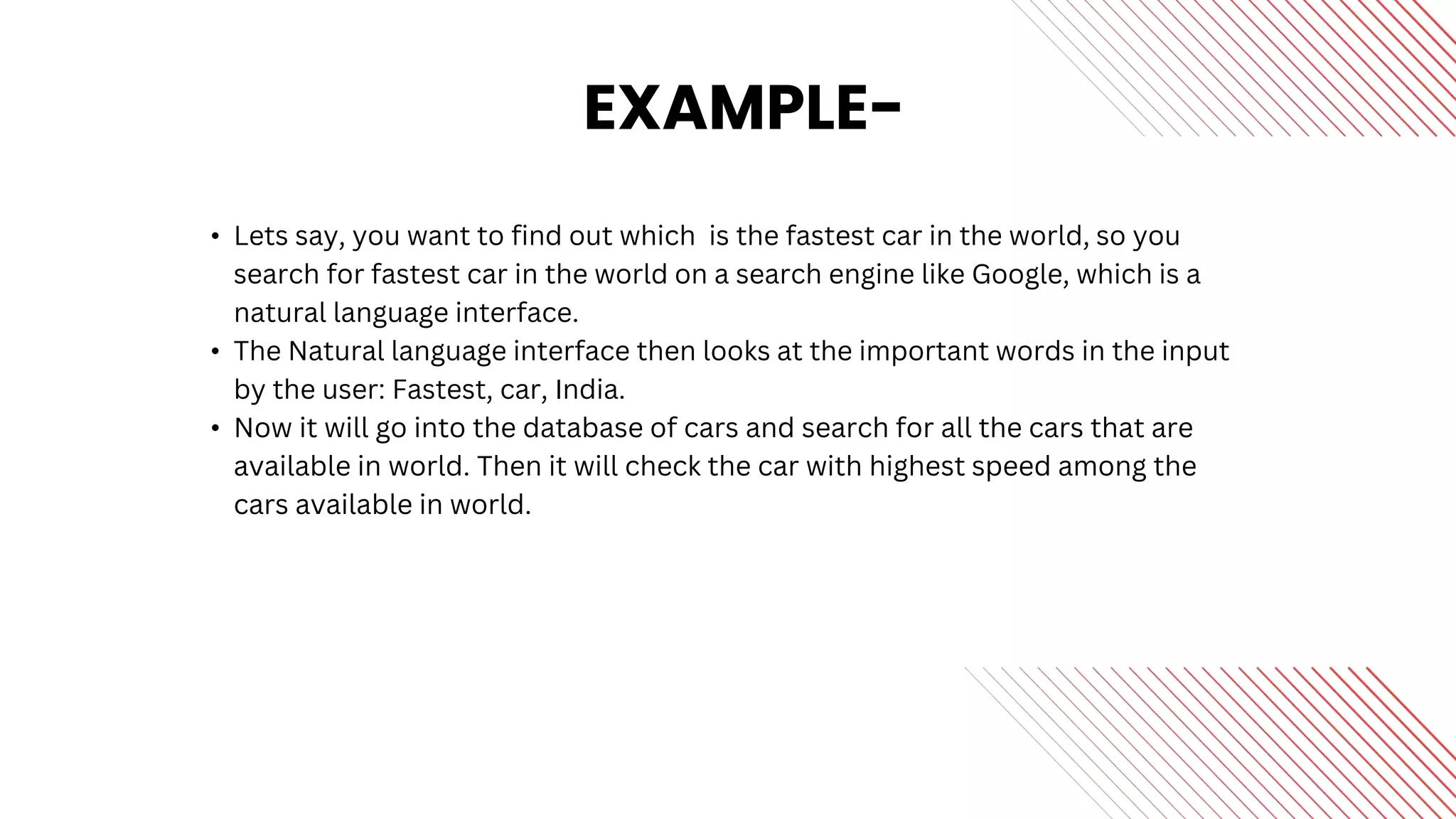 EXAMPLE-
• Lets say, you want to find out which is the fastest car in the world, so you
search for fastest car in the world on a search engine like Google, which is a
natural language interface.
• The Natural language interface then looks at the important words in the input
by the user: Fastest, car, India.
• Now it will go into the database of cars and search for all the cars that are
available in world. Then it will check the car with highest speed among the
cars available in world.
 