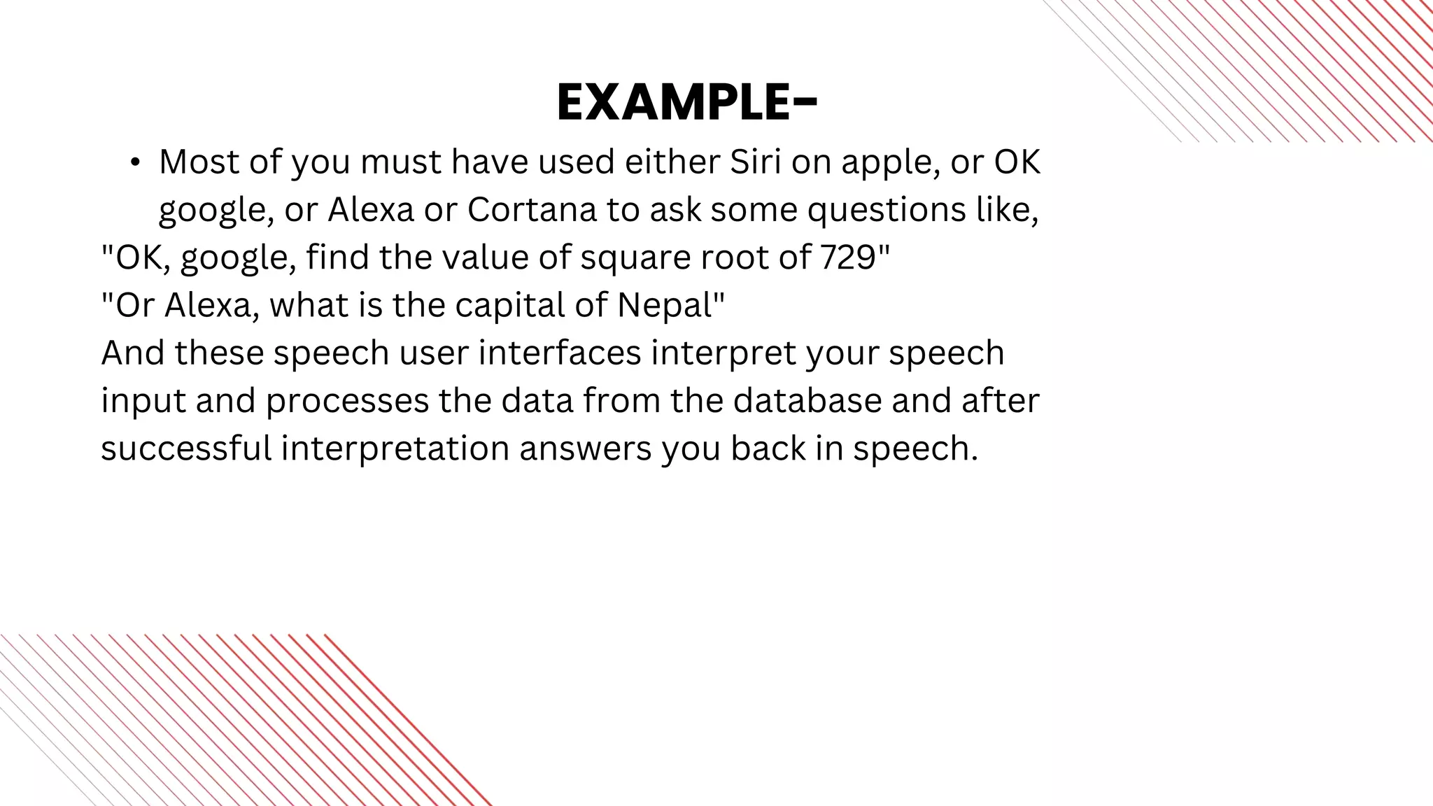 EXAMPLE-
• Most of you must have used either Siri on apple, or OK
google, or Alexa or Cortana to ask some questions like,
"OK, google, find the value of square root of 729"
"Or Alexa, what is the capital of Nepal"
And these speech user interfaces interpret your speech
input and processes the data from the database and after
successful interpretation answers you back in speech.
 