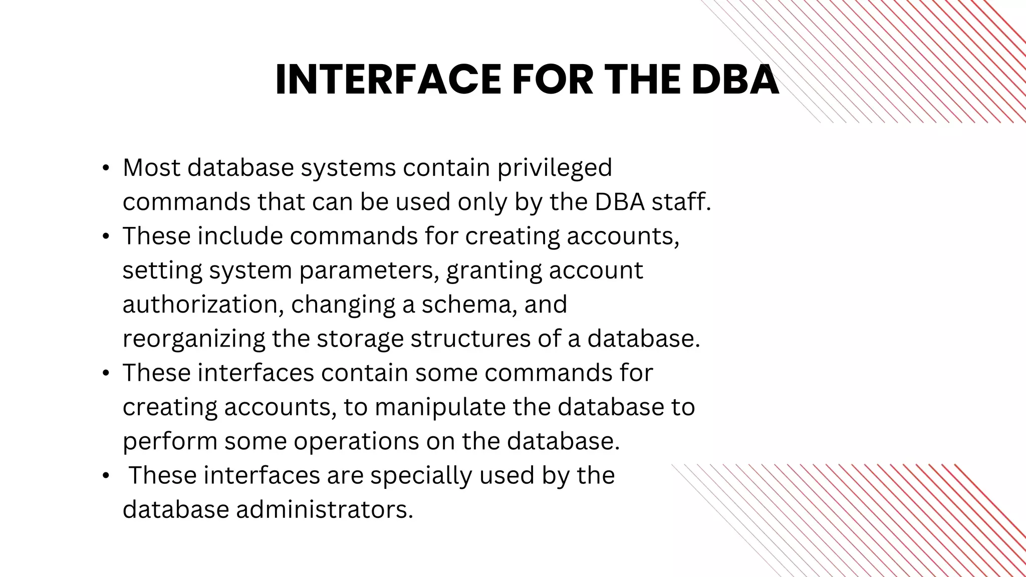 INTERFACE FOR THE DBA
• Most database systems contain privileged
commands that can be used only by the DBA staff.
• These include commands for creating accounts,
setting system parameters, granting account
authorization, changing a schema, and
reorganizing the storage structures of a database.
• These interfaces contain some commands for
creating accounts, to manipulate the database to
perform some operations on the database.
• These interfaces are specially used by the
database administrators.
 