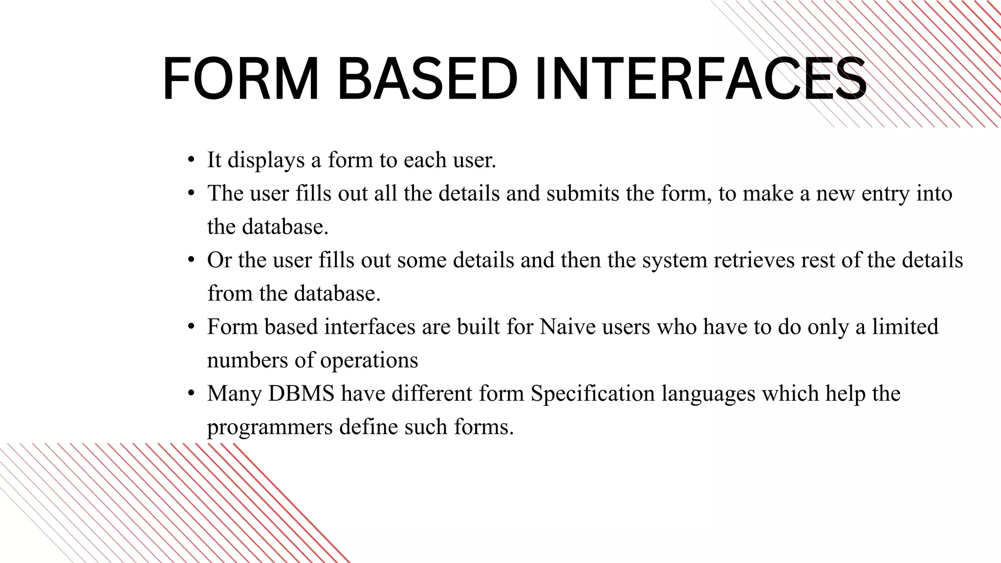 FORM BASED INTERFACES
• It displays a form to each user.
• The user fills out all the details and submits the form, to make a new entry into
the database.
• Or the user fills out some details and then the system retrieves rest of the details
from the database.
• Form based interfaces are built for Naive users who have to do only a limited
numbers of operations
• Many DBMS have different form Specification languages which help the
programmers define such forms.
 