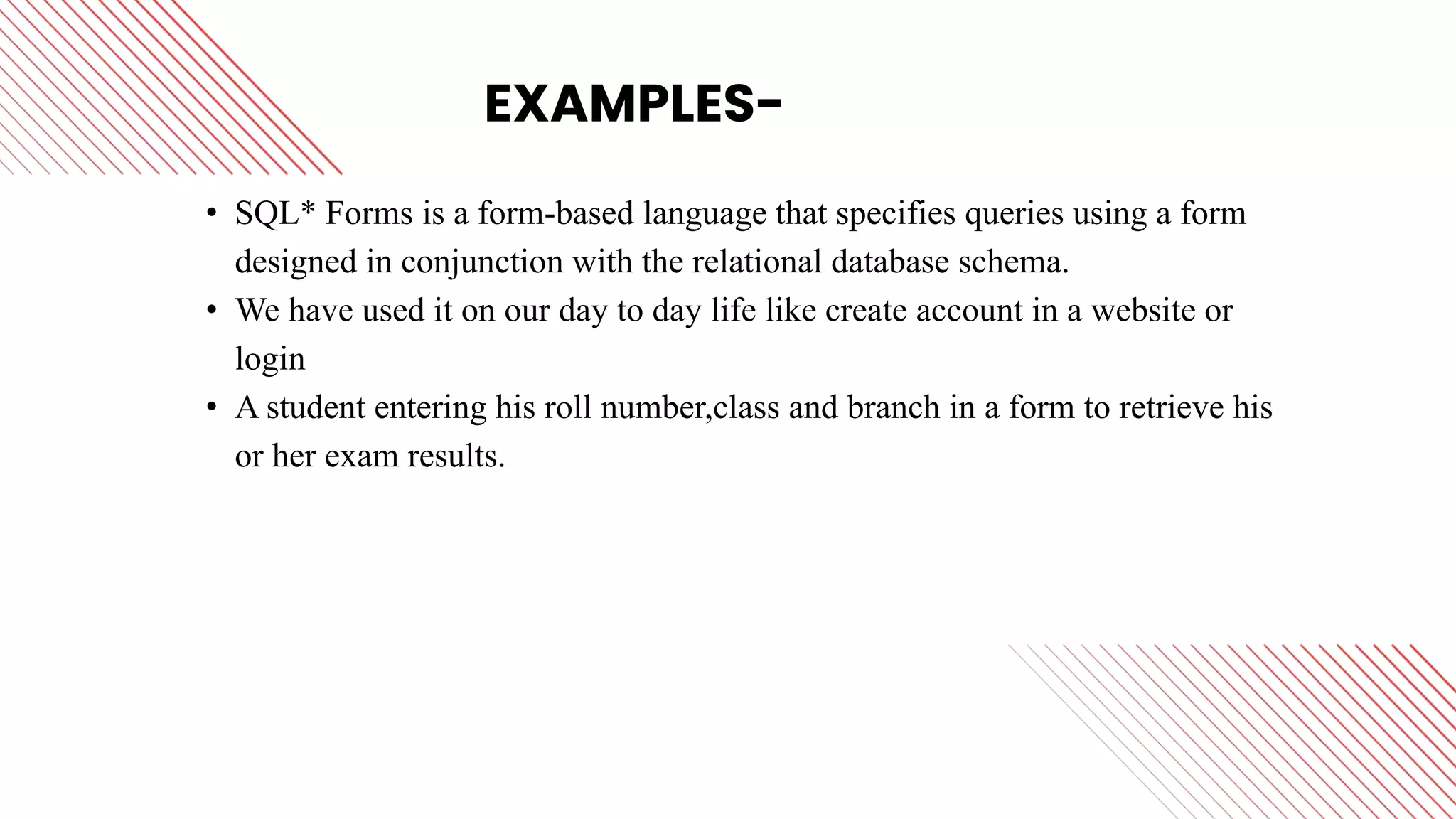 EXAMPLES-
• SQL* Forms is a form-based language that specifies queries using a form
designed in conjunction with the relational database schema.
• We have used it on our day to day life like create account in a website or
login
• A student entering his roll number,class and branch in a form to retrieve his
or her exam results.
 