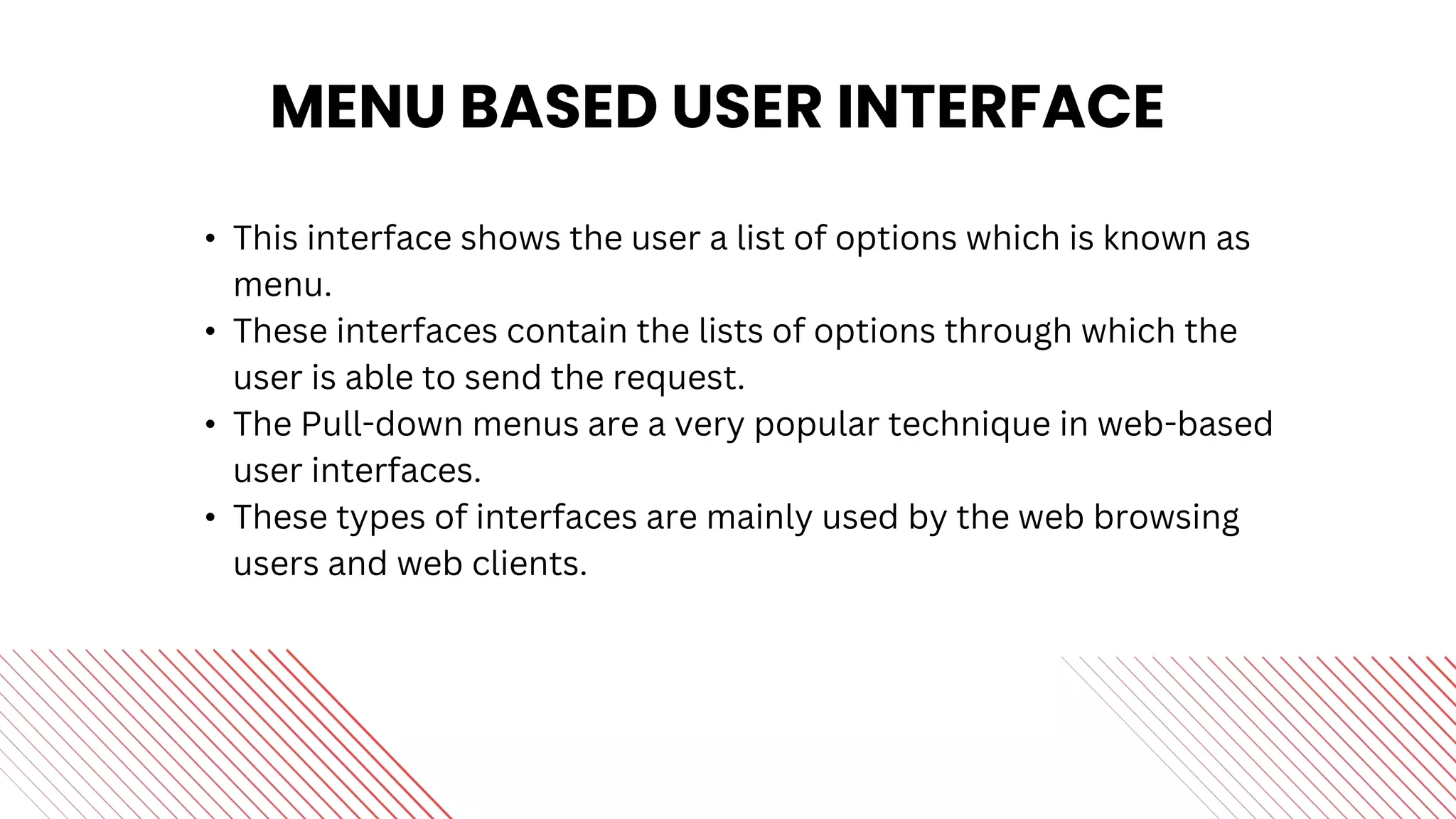 MENU BASED USER INTERFACE
• This interface shows the user a list of options which is known as
menu.
• These interfaces contain the lists of options through which the
user is able to send the request.
• The Pull-down menus are a very popular technique in web-based
user interfaces.
• These types of interfaces are mainly used by the web browsing
users and web clients.
 