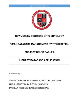 LIBRARY	DATBASE	APPLICATION	
NEW JERSEY INSTITUTE OF TECHNOLOGY
CS631-DATABASE MANAGEMENT SYSTEMS DESIGN
PROJECT DELIVERABLE 3
LIBRARY DATABASE APPLICATION
Submitted by: -
VENKATA BHASKARA ANURAAG MOTURI (31403499)
NIKHIL REDDY BHIMIREDDY (31404974)
MAMILLA RISHI VENKATESH (31398276)
 