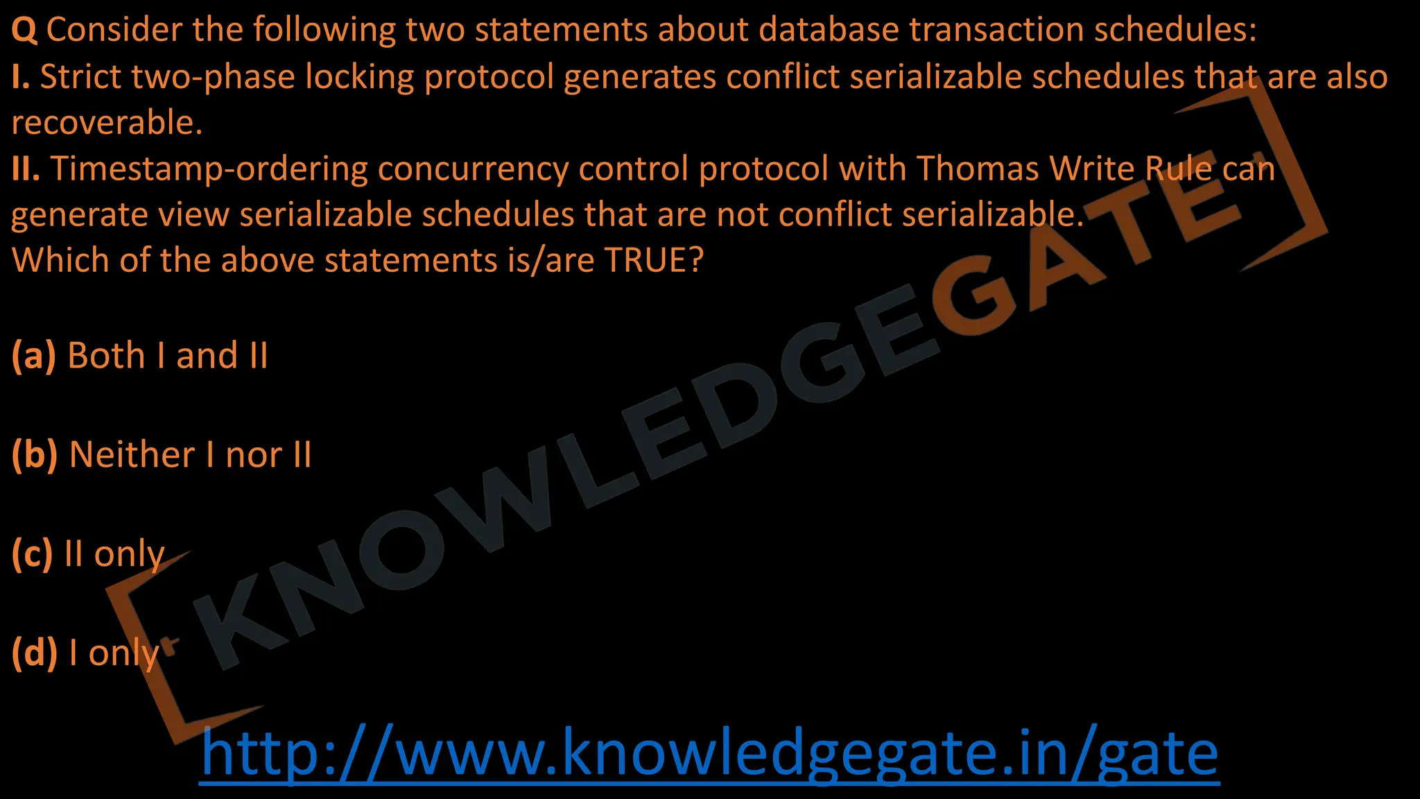 http://www.knowledgegate.in/gate
Q Consider the following two statements about database transaction schedules:
I. Strict two-phase locking protocol generates conflict serializable schedules that are also
recoverable.
II. Timestamp-ordering concurrency control protocol with Thomas Write Rule can
generate view serializable schedules that are not conflict serializable.
Which of the above statements is/are TRUE?
(a) Both I and II
(b) Neither I nor II
(c) II only
(d) I only
 