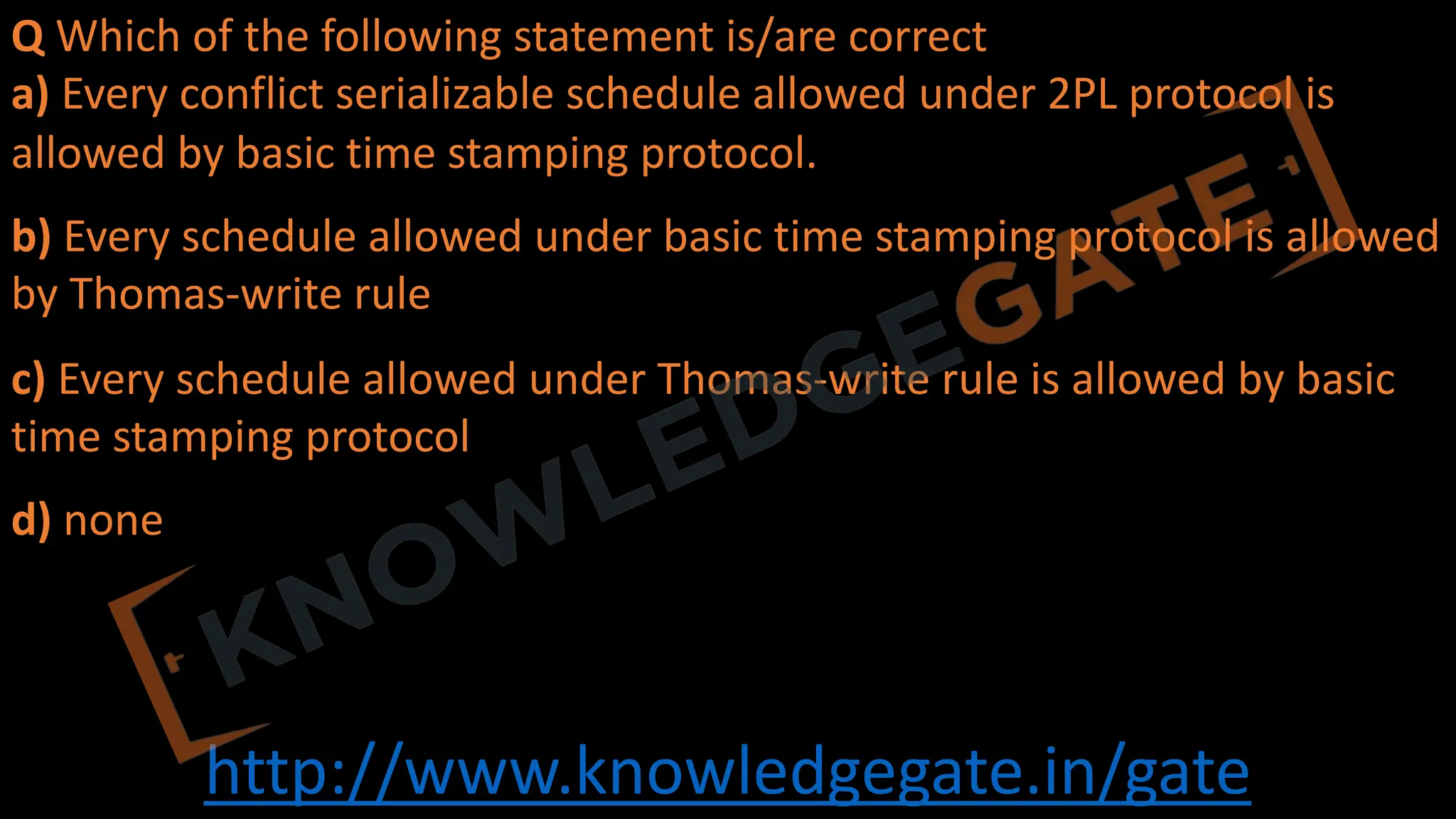 http://www.knowledgegate.in/gate
Q Which of the following statement is/are correct
a) Every conflict serializable schedule allowed under 2PL protocol is
allowed by basic time stamping protocol.
b) Every schedule allowed under basic time stamping protocol is allowed
by Thomas-write rule
c) Every schedule allowed under Thomas-write rule is allowed by basic
time stamping protocol
d) none
 