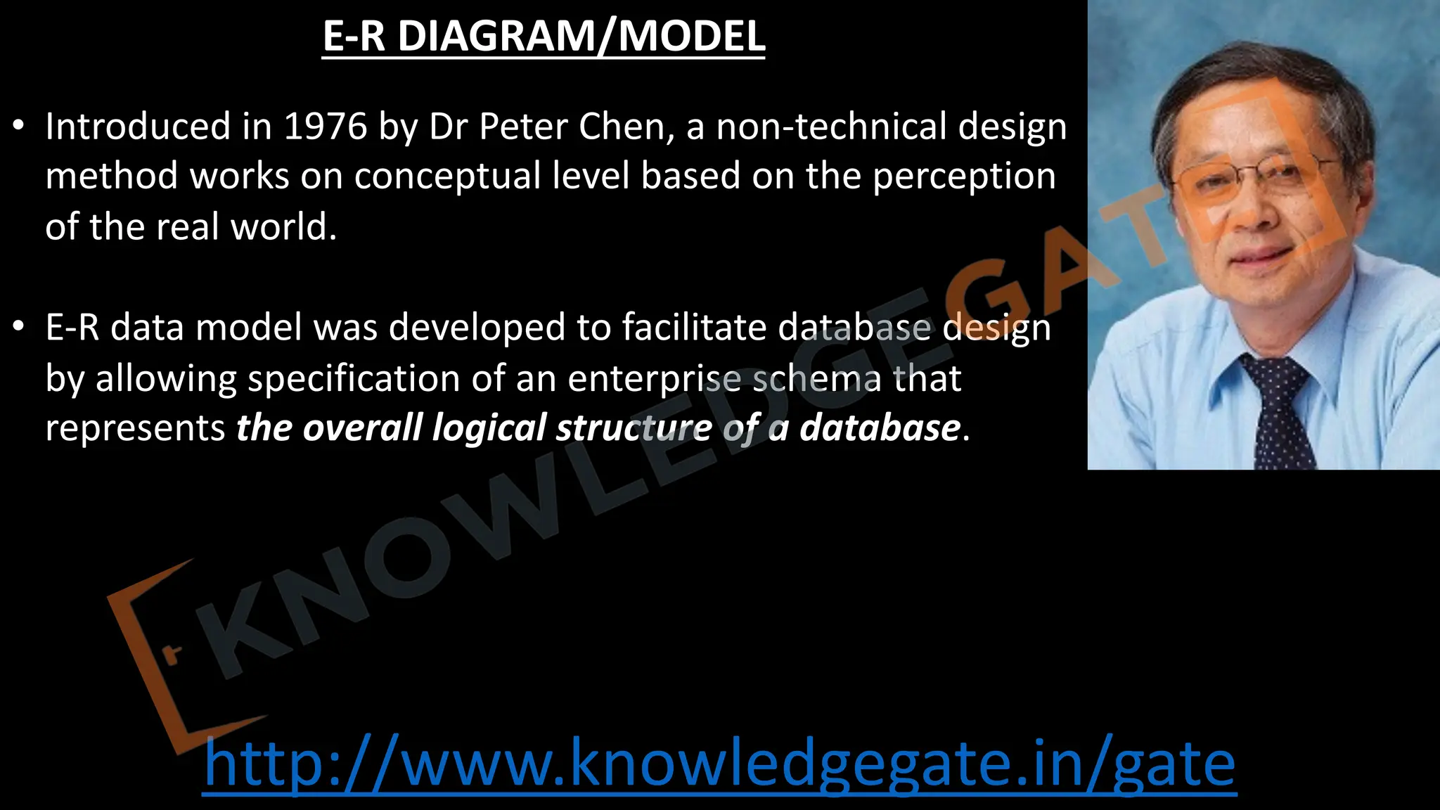 http://www.knowledgegate.in/gate
E-R DIAGRAM/MODEL
• Introduced in 1976 by Dr Peter Chen, a non-technical design
method works on conceptual level based on the perception
of the real world.
• E-R data model was developed to facilitate database design
by allowing specification of an enterprise schema that
represents the overall logical structure of a database.
 