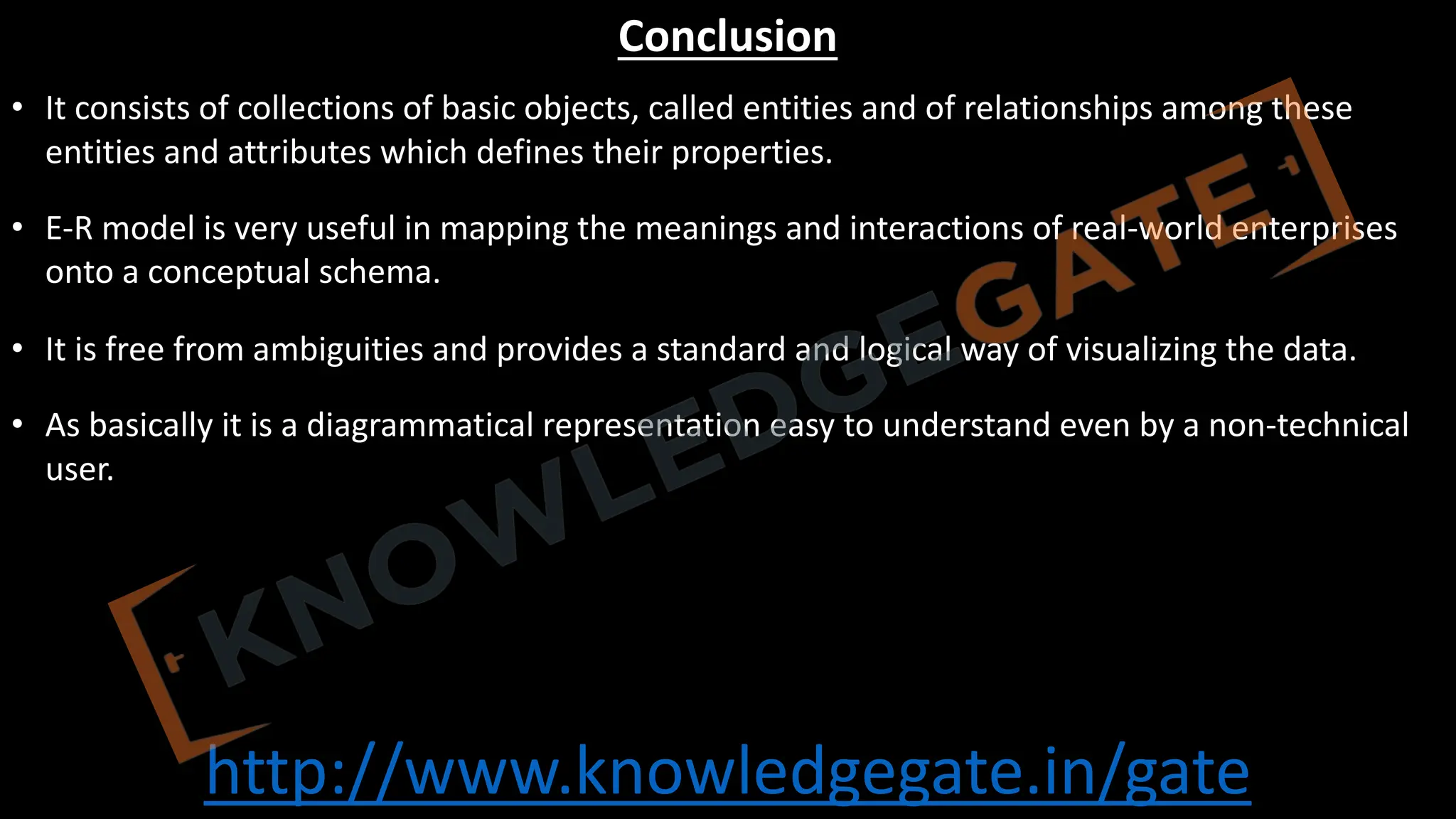 http://www.knowledgegate.in/gate
Conclusion
• It consists of collections of basic objects, called entities and of relationships among these
entities and attributes which defines their properties.
• E-R model is very useful in mapping the meanings and interactions of real-world enterprises
onto a conceptual schema.
• It is free from ambiguities and provides a standard and logical way of visualizing the data.
• As basically it is a diagrammatical representation easy to understand even by a non-technical
user.
 