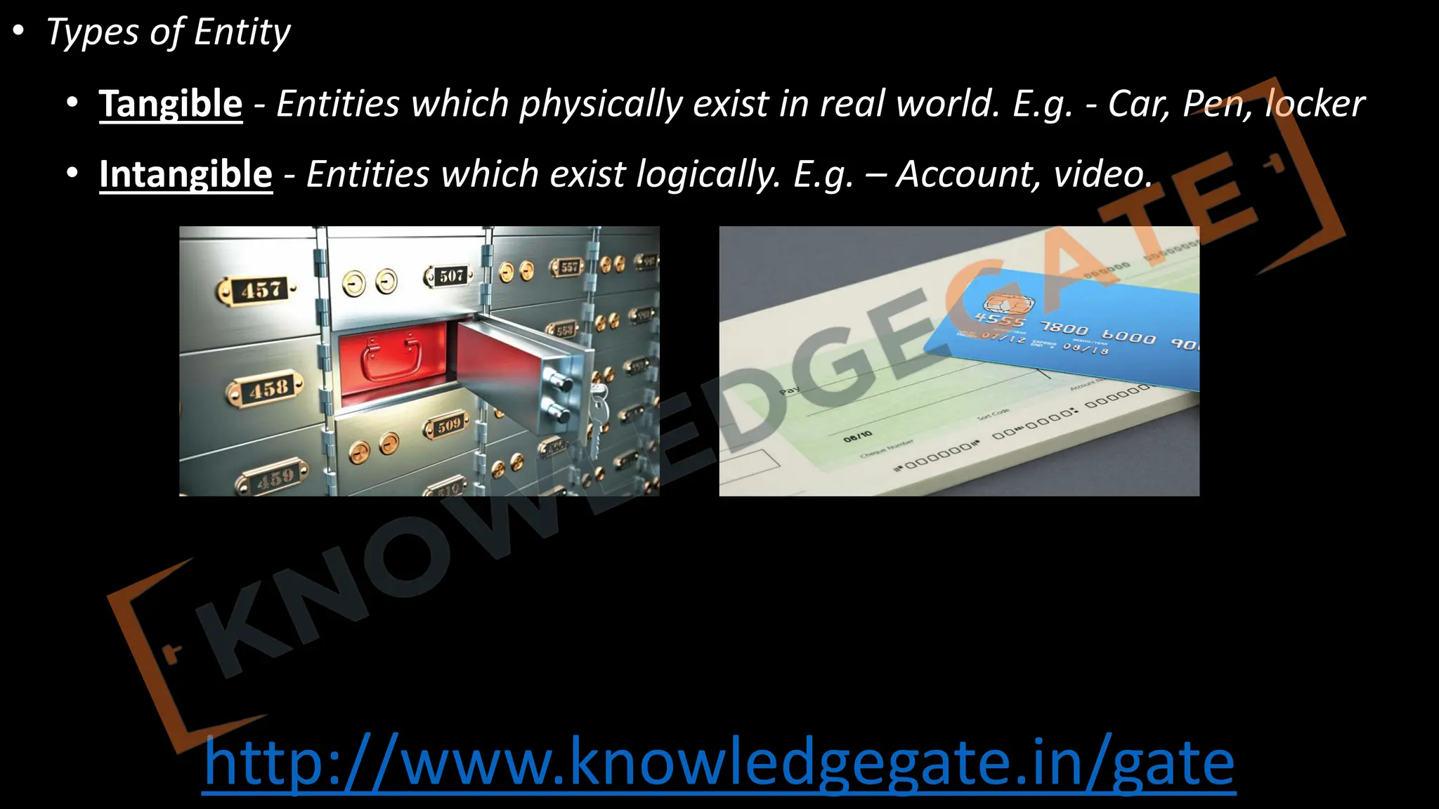 http://www.knowledgegate.in/gate
• Types of Entity
• Tangible - Entities which physically exist in real world. E.g. - Car, Pen, locker
• Intangible - Entities which exist logically. E.g. – Account, video.
 