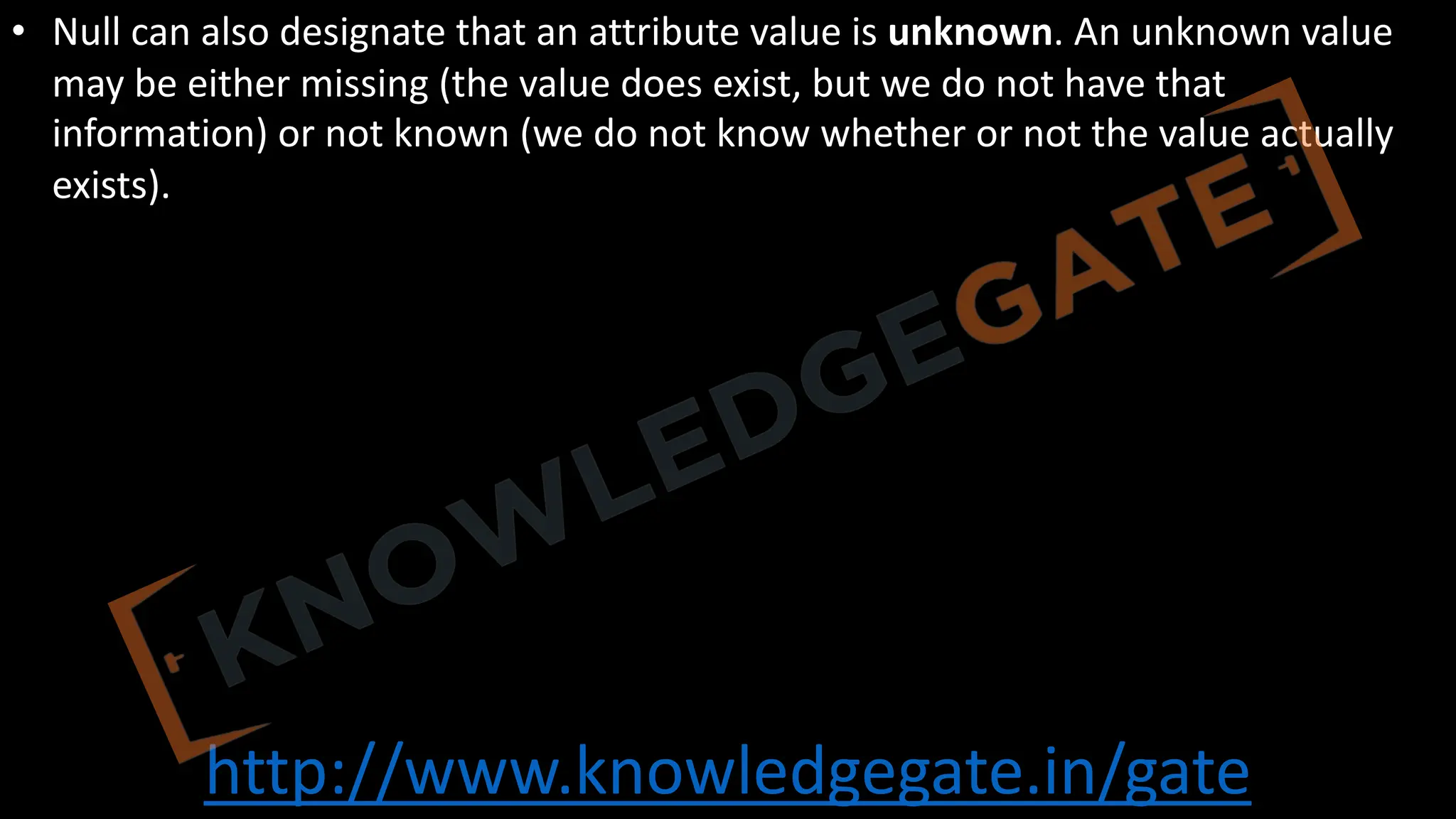 http://www.knowledgegate.in/gate
• Null can also designate that an attribute value is unknown. An unknown value
may be either missing (the value does exist, but we do not have that
information) or not known (we do not know whether or not the value actually
exists).
 