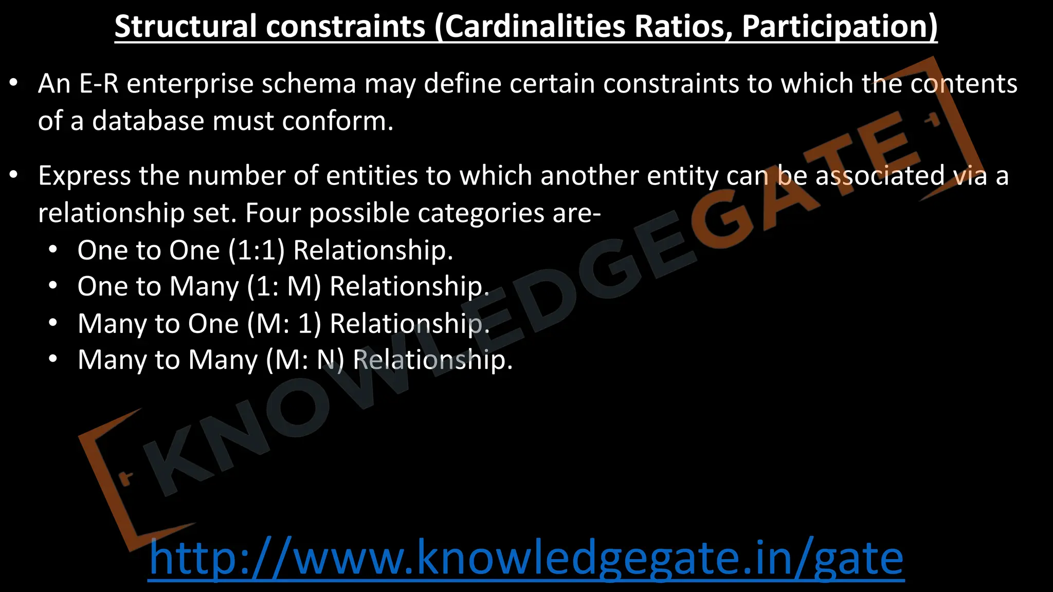 http://www.knowledgegate.in/gate
Structural constraints (Cardinalities Ratios, Participation)
• An E-R enterprise schema may define certain constraints to which the contents
of a database must conform.
• Express the number of entities to which another entity can be associated via a
relationship set. Four possible categories are-
• One to One (1:1) Relationship.
• One to Many (1: M) Relationship.
• Many to One (M: 1) Relationship.
• Many to Many (M: N) Relationship.
 