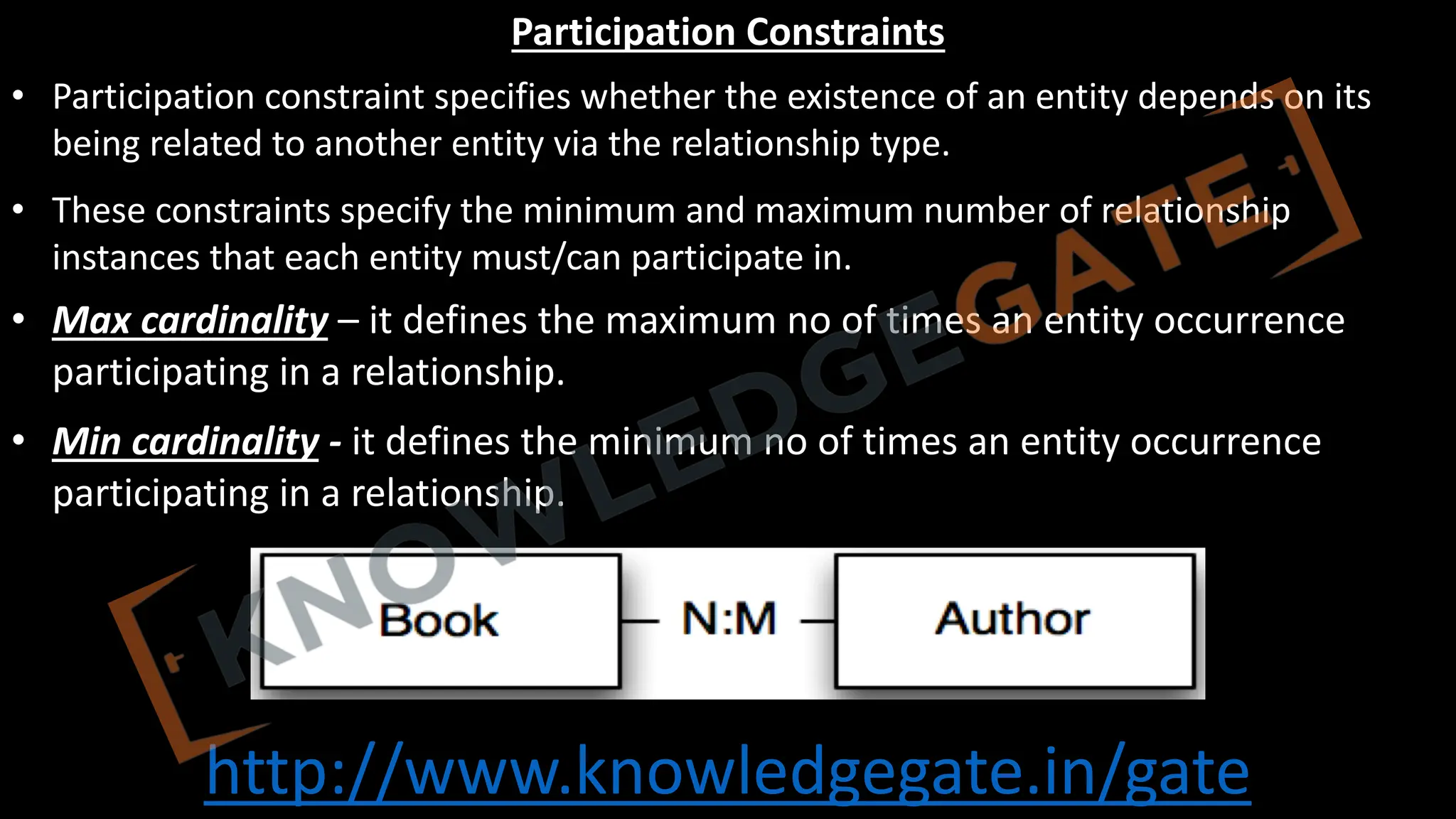 http://www.knowledgegate.in/gate
Participation Constraints
• Participation constraint specifies whether the existence of an entity depends on its
being related to another entity via the relationship type.
• These constraints specify the minimum and maximum number of relationship
instances that each entity must/can participate in.
• Max cardinality – it defines the maximum no of times an entity occurrence
participating in a relationship.
• Min cardinality - it defines the minimum no of times an entity occurrence
participating in a relationship.
 