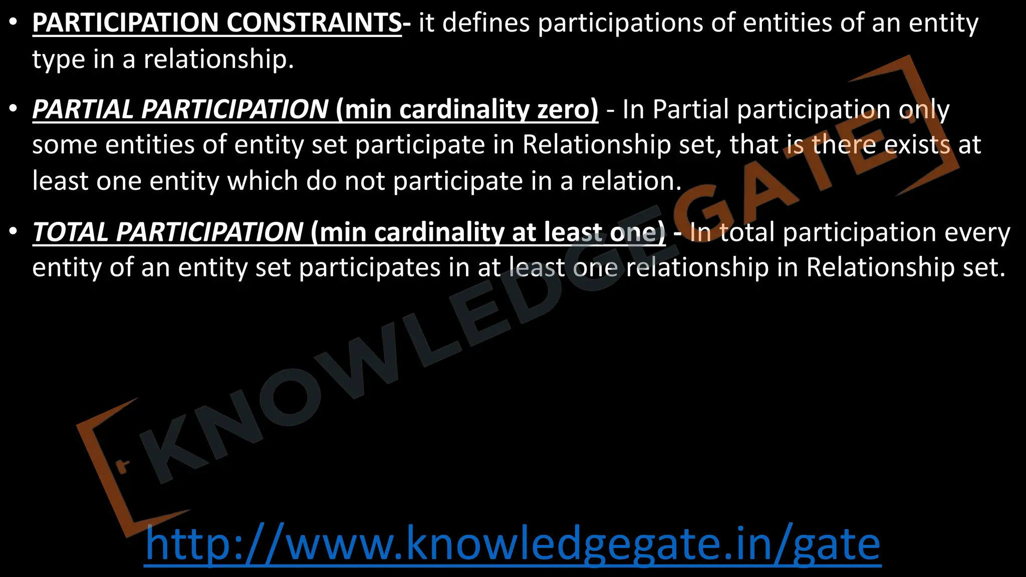 http://www.knowledgegate.in/gate
• PARTICIPATION CONSTRAINTS- it defines participations of entities of an entity
type in a relationship.
• PARTIAL PARTICIPATION (min cardinality zero) - In Partial participation only
some entities of entity set participate in Relationship set, that is there exists at
least one entity which do not participate in a relation.
• TOTAL PARTICIPATION (min cardinality at least one) - In total participation every
entity of an entity set participates in at least one relationship in Relationship set.
 