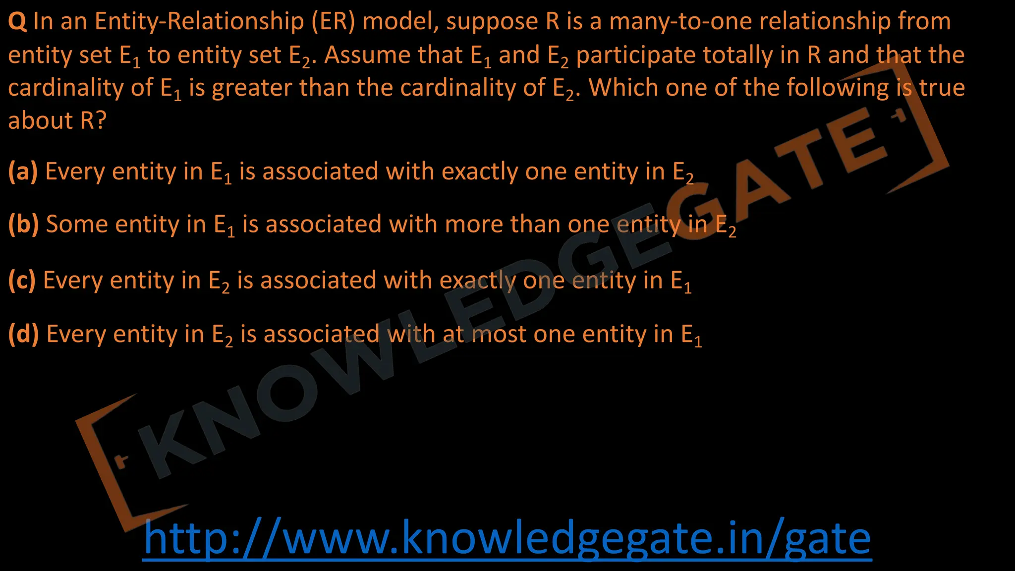 http://www.knowledgegate.in/gate
Q In an Entity-Relationship (ER) model, suppose R is a many-to-one relationship from
entity set E1 to entity set E2. Assume that E1 and E2 participate totally in R and that the
cardinality of E1 is greater than the cardinality of E2. Which one of the following is true
about R?
(a) Every entity in E1 is associated with exactly one entity in E2
(b) Some entity in E1 is associated with more than one entity in E2
(c) Every entity in E2 is associated with exactly one entity in E1
(d) Every entity in E2 is associated with at most one entity in E1
 