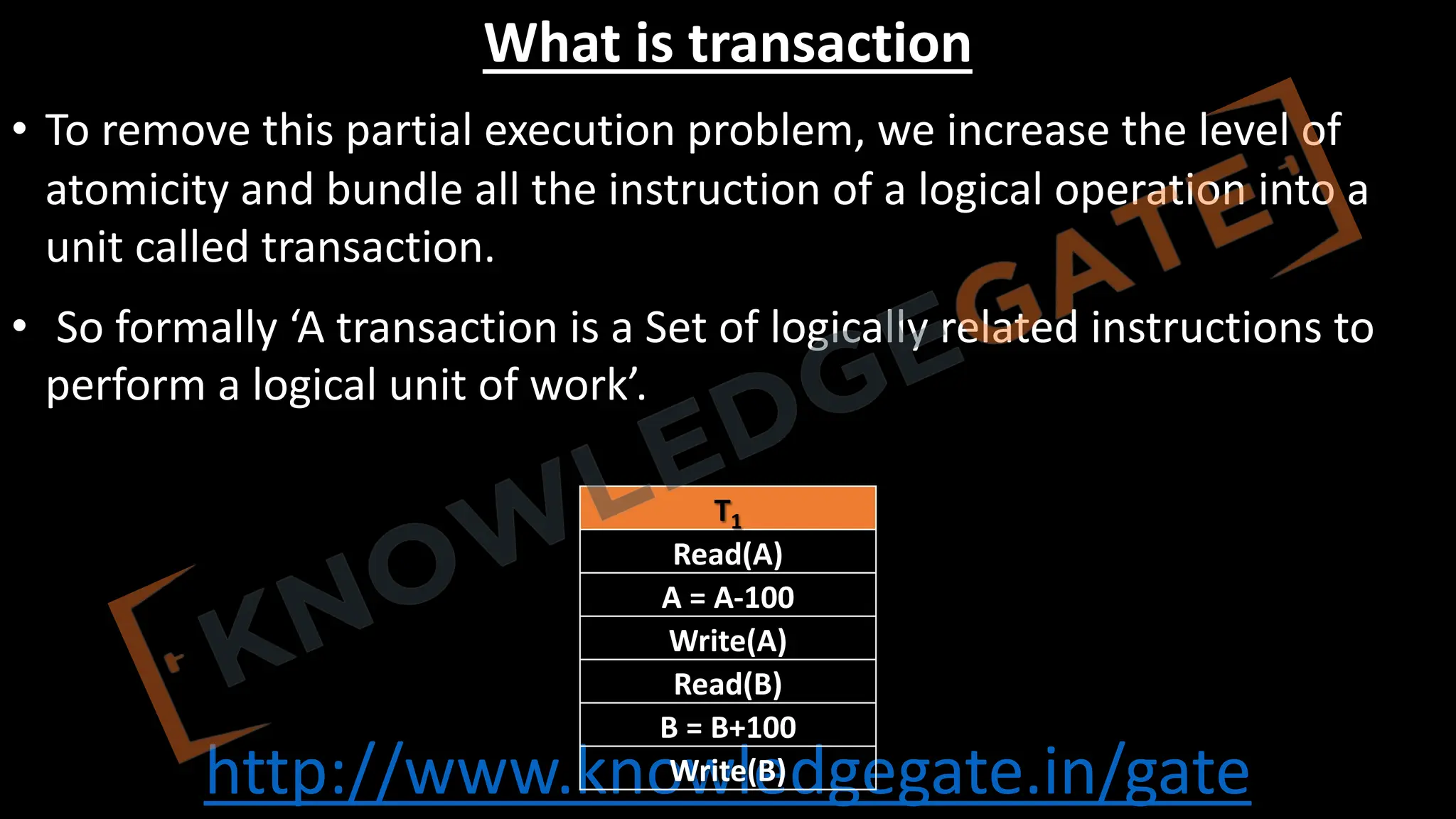 http://www.knowledgegate.in/gate
What is transaction
• To remove this partial execution problem, we increase the level of
atomicity and bundle all the instruction of a logical operation into a
unit called transaction.
• So formally ‘A transaction is a Set of logically related instructions to
perform a logical unit of work’.
T1
Read(A)
A = A-100
Write(A)
Read(B)
B = B+100
Write(B)
 