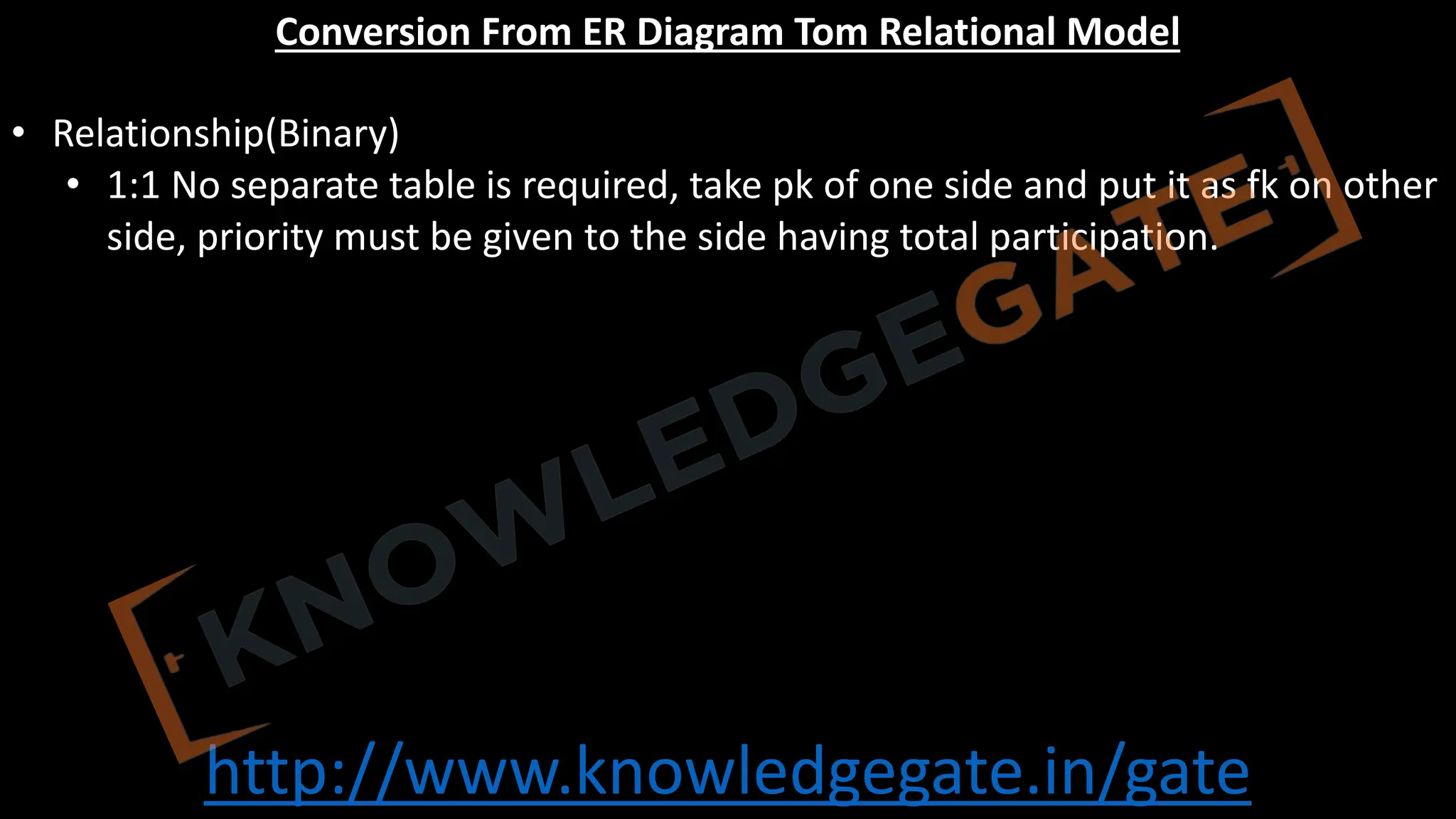 http://www.knowledgegate.in/gate
Conversion From ER Diagram Tom Relational Model
• Relationship(Binary)
• 1:1 No separate table is required, take pk of one side and put it as fk on other
side, priority must be given to the side having total participation.
 