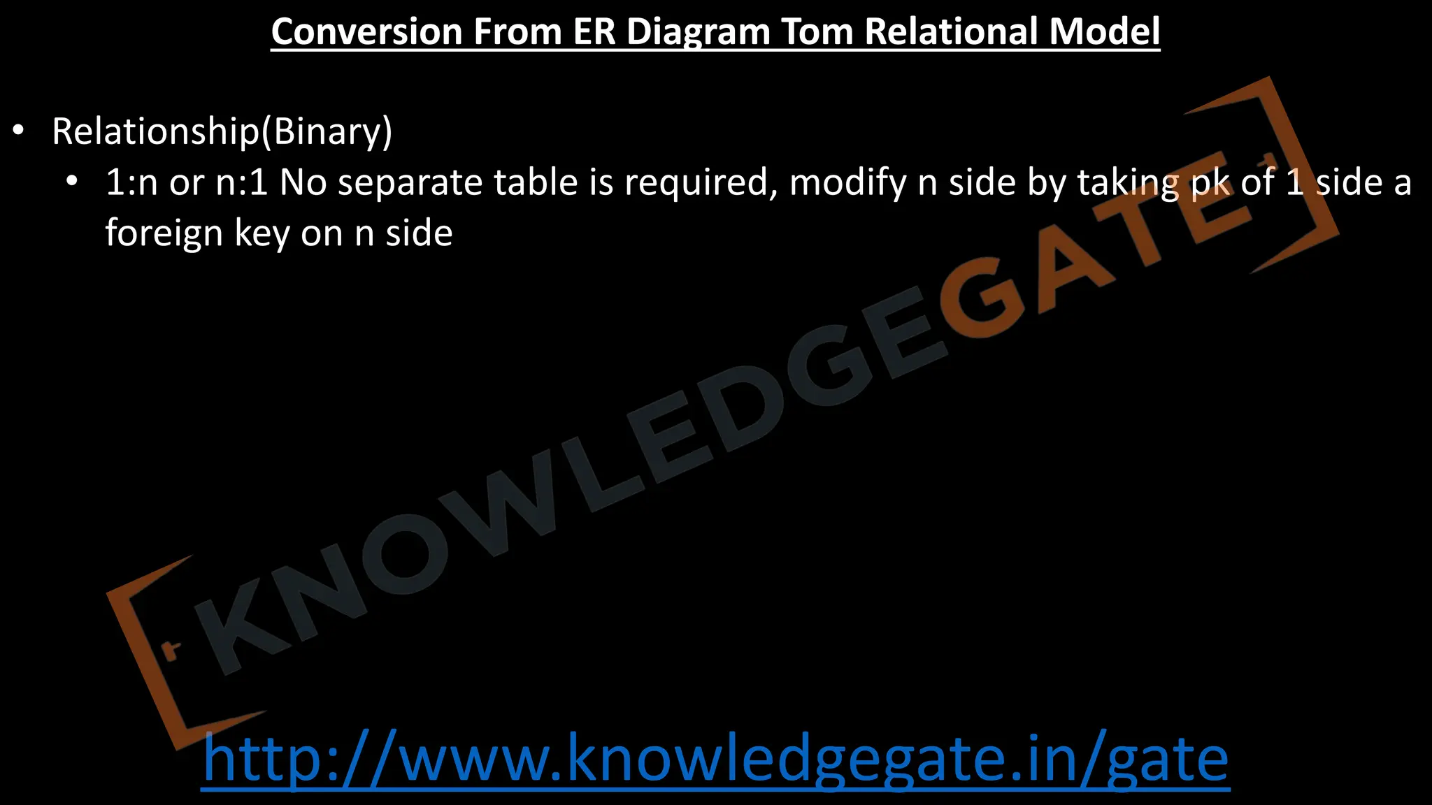 http://www.knowledgegate.in/gate
Conversion From ER Diagram Tom Relational Model
• Relationship(Binary)
• 1:n or n:1 No separate table is required, modify n side by taking pk of 1 side a
foreign key on n side
 