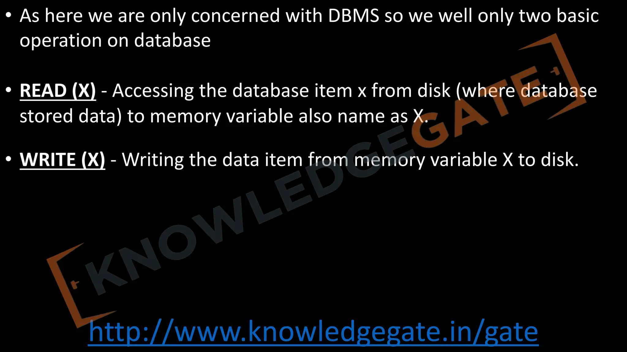 http://www.knowledgegate.in/gate
• As here we are only concerned with DBMS so we well only two basic
operation on database
• READ (X) - Accessing the database item x from disk (where database
stored data) to memory variable also name as X.
• WRITE (X) - Writing the data item from memory variable X to disk.
 