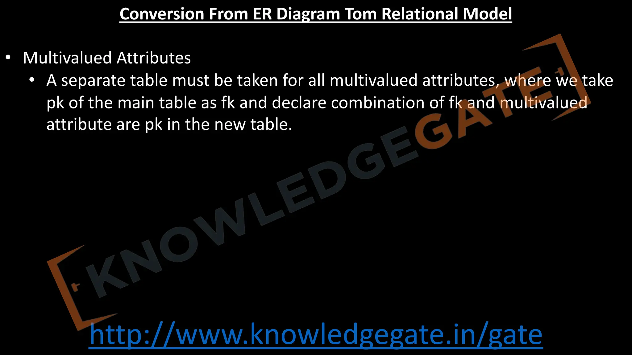 http://www.knowledgegate.in/gate
Conversion From ER Diagram Tom Relational Model
• Multivalued Attributes
• A separate table must be taken for all multivalued attributes, where we take
pk of the main table as fk and declare combination of fk and multivalued
attribute are pk in the new table.
 