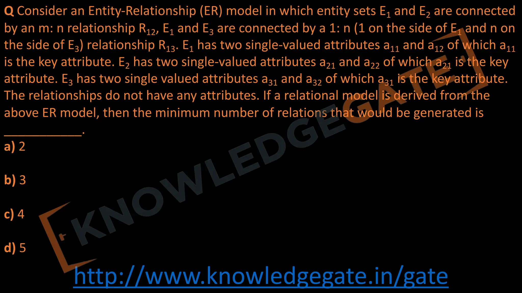 http://www.knowledgegate.in/gate
Q Consider an Entity-Relationship (ER) model in which entity sets E1 and E2 are connected
by an m: n relationship R12, E1 and E3 are connected by a 1: n (1 on the side of E1 and n on
the side of E3) relationship R13. E1 has two single-valued attributes a11 and a12 of which a11
is the key attribute. E2 has two single-valued attributes a21 and a22 of which a21 is the key
attribute. E3 has two single valued attributes a31 and a32 of which a31 is the key attribute.
The relationships do not have any attributes. If a relational model is derived from the
above ER model, then the minimum number of relations that would be generated is
___________.
a) 2
b) 3
c) 4
d) 5
 