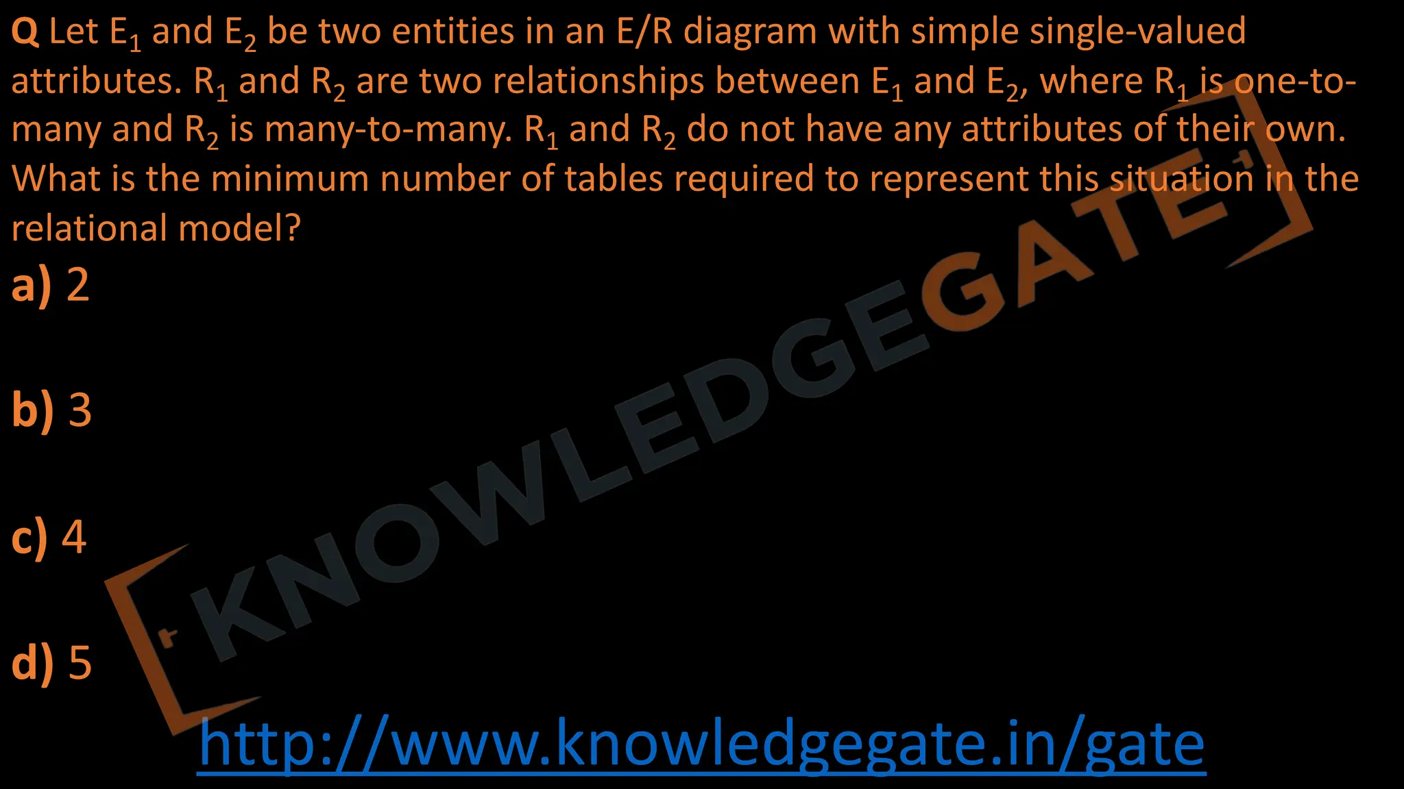 http://www.knowledgegate.in/gate
Q Let E1 and E2 be two entities in an E/R diagram with simple single-valued
attributes. R1 and R2 are two relationships between E1 and E2, where R1 is one-to-
many and R2 is many-to-many. R1 and R2 do not have any attributes of their own.
What is the minimum number of tables required to represent this situation in the
relational model?
a) 2
b) 3
c) 4
d) 5
 